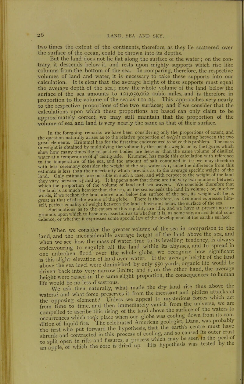 two times the extent of the continents, therefore, as they He scattered over the surface of the ocean, could be thrown into its depths. But the land does not lie flat along the surface of the water; on the con- trary, it descends below it, and rests upon mighty supports which rise like columns from the bottom of the sea. In comparing, therefore, the respective volumes of land and water, it is necessary to take these supports into our calculation. It is clear that the average height of these supports must equal the average depth of the sea; now the whole volume of the land below the surface of the sea amounts to 121,050,062 cubic miles, and is therefore in proportion to the volume of the sea as i to 2|. This approaches very nearly to the respective proportions of the two surfaces; and if we consider that the calculations upon which these proportions are based can only claim to be approximately correct, we may still maintain that the proportion of the volume of sea and land is very nearly the same as that of their surface. In the foregoing remarks we have been consideruig only the proportions of extent, and the question naturally arises as to the relative proportion of weigld existing between the two great elements. Krümmel has for the first time endeavoured to solve this problem. The mass or weight is obtained by multiplying the volume by the specific weight or by the figures which shew how many times the respective bodies are heavier than the same volume of distilled water at a temperature of 4° centigrade. Krümmel has made this calculation with reference to the temperature of the sea, and the amount of salt contained in it; we may therefore with less ceremony consider tlie weight of the sea water as i, since the difference from this estimate is less than the uncertainty which prevails as to the average specific weight of the land. Only estimates are possible in such a case, and with respect to the weight of the land they vary between 2* and 2^ It happens now that these are the very two numbers between which the proportion of the volume of land and sea wavers. We conclude therefore that the land is as much heavier than the sea, as the sea exceeds the land in volume ; or, in other words if we reckon the land above and below the surface of the sea, its weight will be as great as that of all the waters of the globe. There is therefore, as Krümmel expresses him- self perfect equality of weight between the land above and below the surface of the sea. ' Speculations as to the causes of this equahty are idle, and we have at present no sure o-rounds upon which to base any assertion as to whether it is, as some say, an accidental coin- cidence, or whether it expresses some special law of the development of the earth's surface. When we consider the greater volume of the sea in comparison to the land and the inconsiderable average height of the land above the sea, and when we see how the mass of water, true to its levelling tendency, is always endeavouring to engulph all the land within its abysses, and to spread m one unbroken flood over the whole globe, we recognize how significant is this slight elevation of land over water. If the average height of the land above the sea level were diminished by only 550 yards, organic life would be driven back into very narrow limits; and if, on the other hand, the average height were raised in the same slight proportion, the consequences to human life would be no less disastrous. , , . , 1 ^1 We ask then naturally, what made the dry land rise thus above the waters.? and what force preserves it from the incessant and pitiless attacks ot the opposing element 1 Unless we appeal to mysterious forces winch act from time to time, and then immediately vanish from the universe, we are compelled to ascribe this rising of the land above the surface of the waters to occurrences which took place when our globe was coohng down from its con- dition of liquid fire. The celebrated American geologist, Dana was probably the first who put forward the hypothesis, that the earth's centre must have shrunk and contracted in this process of cooling, and so caused \ts outer crust to SDlit open in rifts and fissures, a process which may be seen in the peel of In apple^^^^^^^ the core is dried up. His hypothesis was tested by the