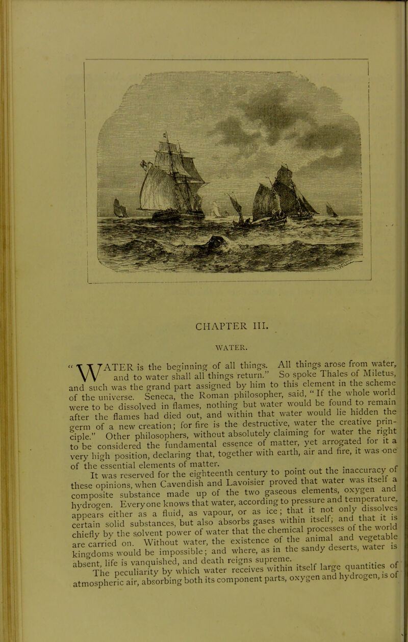 CHAPTER III. WATER. WATER is the beginning of all things. All things arose from water, and to water shall all things return. So spoke Thales of Miletus, and such was the grand part assigned by him to this element m the scheme of the universe. Seneca, the Roman philosopher, said ' If the whole world were to be dissolved in flames, nothing but water would be found to remain after the flames had died out, and within that water would he hidden the germ of a new creation; for fire is the destructive, water the creative prin- dple  Other philosophers, without absolutely claiming for water the right to be considered the fundamental essence of matter, yet arrogated for it a very high position, declaring that, together with earth, air and fire, it was one of the essential elements of matter. ^ ^ • ^„ It was reserved for the eighteenth century to point out the maccuracy of these opinions, when Cavendish and Lavoisier proved that ^^^^^'^^^'^^f J composite substance made up of the two gaseous ^1^^^^^% J^^^^f^^^^^^ hydrogen. Everyone knows that water, according to pressure and temperatu. e appeals either as a fluid, as vapour, or as ice; that it not only dissolves certain solid substances, but also absorbs gases within itself; and that it is ch efly by the solvent power of water that the chemical processes of the world are carded on.' Without water, the existence of the animal and vegetab e kh'Xn's would be impossible; and where, as in the sandy deserts, watei is ihsSnt life is vanquished, and death reigns supreme. The peculiarity by ^hich water receives within itself large q^antitie of atmolpheric air, absorl^ng both its component parts, oxygen and hydrogen, is of