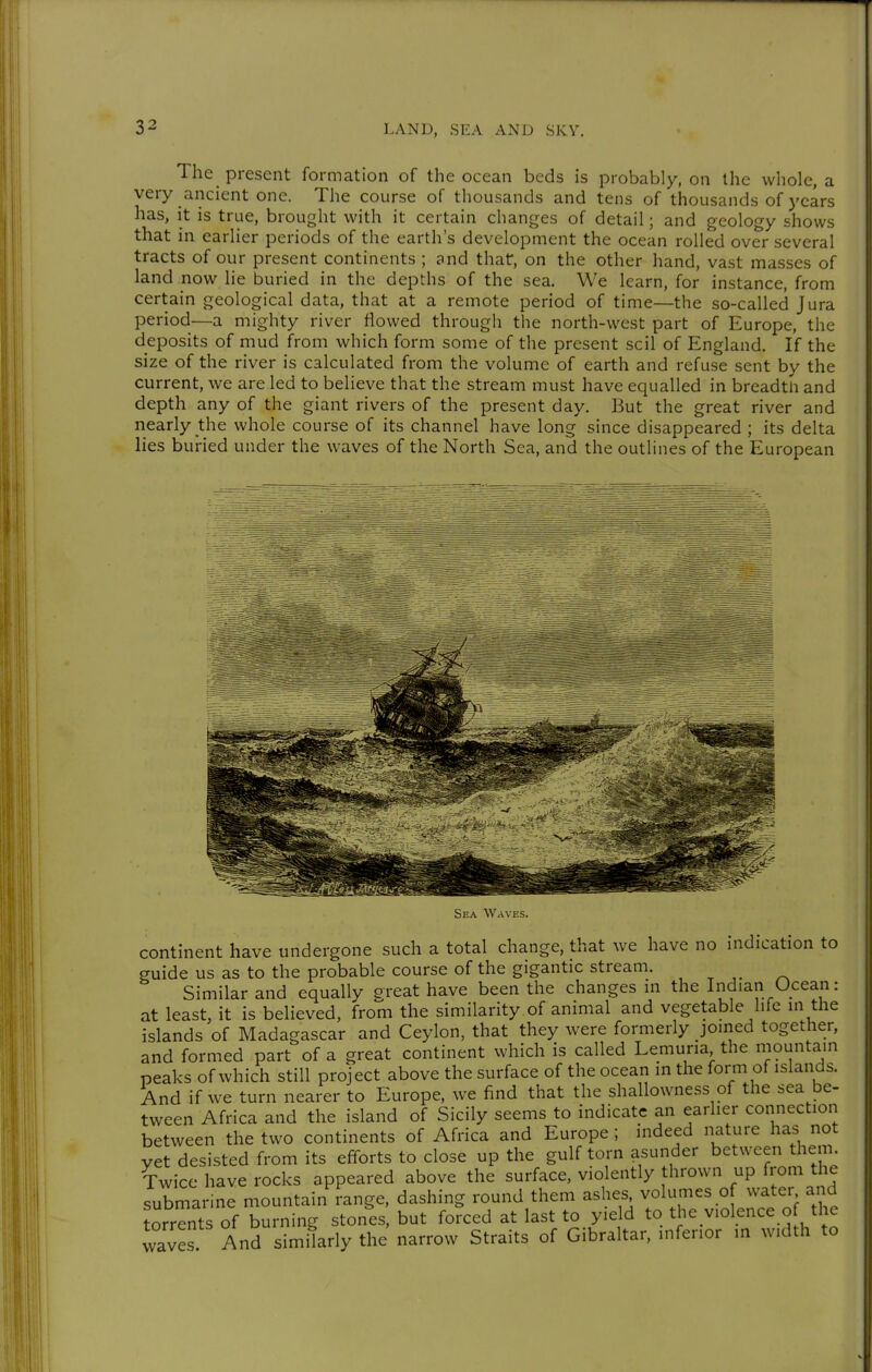 The_ present formation of the ocean beds is probably, on the whole, a very ancient one. The course of thousands and tens of thousands of years has, it is true, brought with it certain changes of detail; and geology shows that in earlier periods of the earth's development the ocean rolled over several tracts of our present continents ; and that, on the other hand, vast masses of land now lie buried in the depths of the sea. We learn, for instance, from certain geological data, that at a remote period of time—the so-called Jura period—a mighty river flowed through the north-west part of Europe, the deposits of mud from which form some of the present seil of England. If the size of the river is calculated from the volume of earth and refuse sent by the current, we are led to believe that the stream must have equalled in breadth and depth any of the giant rivers of the present day. But the great river and nearly the whole course of its channel have long since disappeared ; its delta lies buried under the waves of the North Sea, and the outlines of the European Sea Waves. continent have undergone such a total change, that we have no indication to guide us as to the probable course of the gigantic stream. Similar and equally ereat have been the changes in the Indian Ocean: at least, it is believed, from the similarity of animal and vegetable life in the islands of Madagascar and Ceylon, that they ivere formerly joined together, and formed part of a great continent which is called Lemuria the mountain peaks of which still project above the surface of the ocean in the form of islands. And if we turn nearer to Europe, we find that the shallowness of the sea be- tween Africa and the island of Sicily seems to indicate an earlier connection between the two continents of Africa and Europe ; indeed nature has not yet desisted from its efforts to close up the gulf torn asunder between them Twice have rocks appeared above the surface, violently thrown up from the submarine mountain range, dashing round them ashes volumes of water and torrents of burning stones, but forced at last to yield to the violence o the waves And similarly the narrow Straits of Gibraltar, inferior in width to