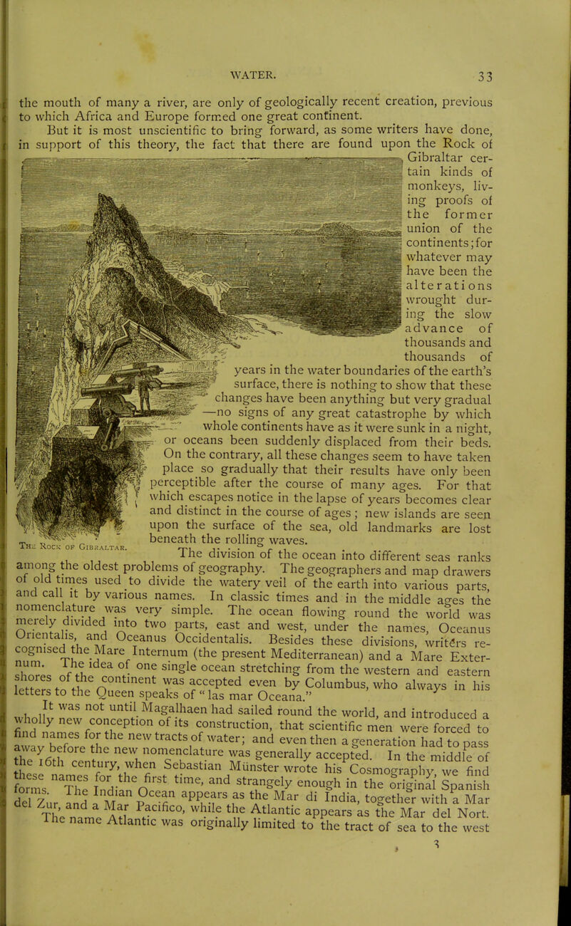 the mouth of many a river, are only of geologically recent creation, previous to which Africa and Europe formed one great continent. But it is most unscientific to bring forward, as some writers have done, in support of this theory, the fact that there are found upon the Rock of — Gibraltar cer- tain kinds of M monkeys, liv- M ing proofs of 1 the former union of the continents; for whatever may have been the I alterati ons wrought dur- ing the slow ^^'^i^dvance of thousands and thousands of Thü Xocic of Gibraltar. years in the water boundaries of the earth's surface, there is nothing to show that these changes have been anything but very gradual —no signs of any great catastrophe by which whole continents have as it were sunk in a night, ^ or oceans been suddenly displaced from their beds. On the contrary, all these changes seem to have taken ' place so gradually that their results have only been perceptible after the course of many ages. For that which escapes notice in the lapse of years becomes clear and distinct in the course of ages ; new islands are seen upon the surface of the sea, old landmarks are lost beneath the rolling waves. The division of the ocean into different seas ranks among the oldest problems of geography. The geographers and map drawers of old times used to divide the watery veil of the earth into various parts and call it by various names. In classic times and in the middle a^es the nomenclature was very simple. The ocean flowing round the world was merely divided into two parts, east and west, under the names, Oceanus Orientahs and Oceanus Occidentalis. Besides these divisions, writers re- cognised the Mare Internum (the present Mediterranean) and a Mare Exter- ^ho^^^;. of fU^n r '^^^^ stretching from the western and eastern £w f I ^^''^ was accepted even by Columbus, who always in his letters to the Queen speaks of «las mar Oceana  ^ It was not until Magalhaen had sailed round the world, and introduced a wholly new conception of its construction, that scientific men were forced to find names for the new tracts of water; and even then a generatio^had to pass away before the new nomenclature was generally accept'ed. In the middle of he i6th century, when Sebastian Münster wrote his Cosmography we find forms The' Ztn'' ^^T^^^^ ^^^^^^ ^^e o^ig^nll Spani h del Zur Ld . M P'f ^P^'m^^^ia, together with a Mar The name Atf ''^-^ 'i^'^'^^ ^PP^^^^ ^he Mar del Nort. ihe name Atlantic was originally hmited to the tract of sea to the west