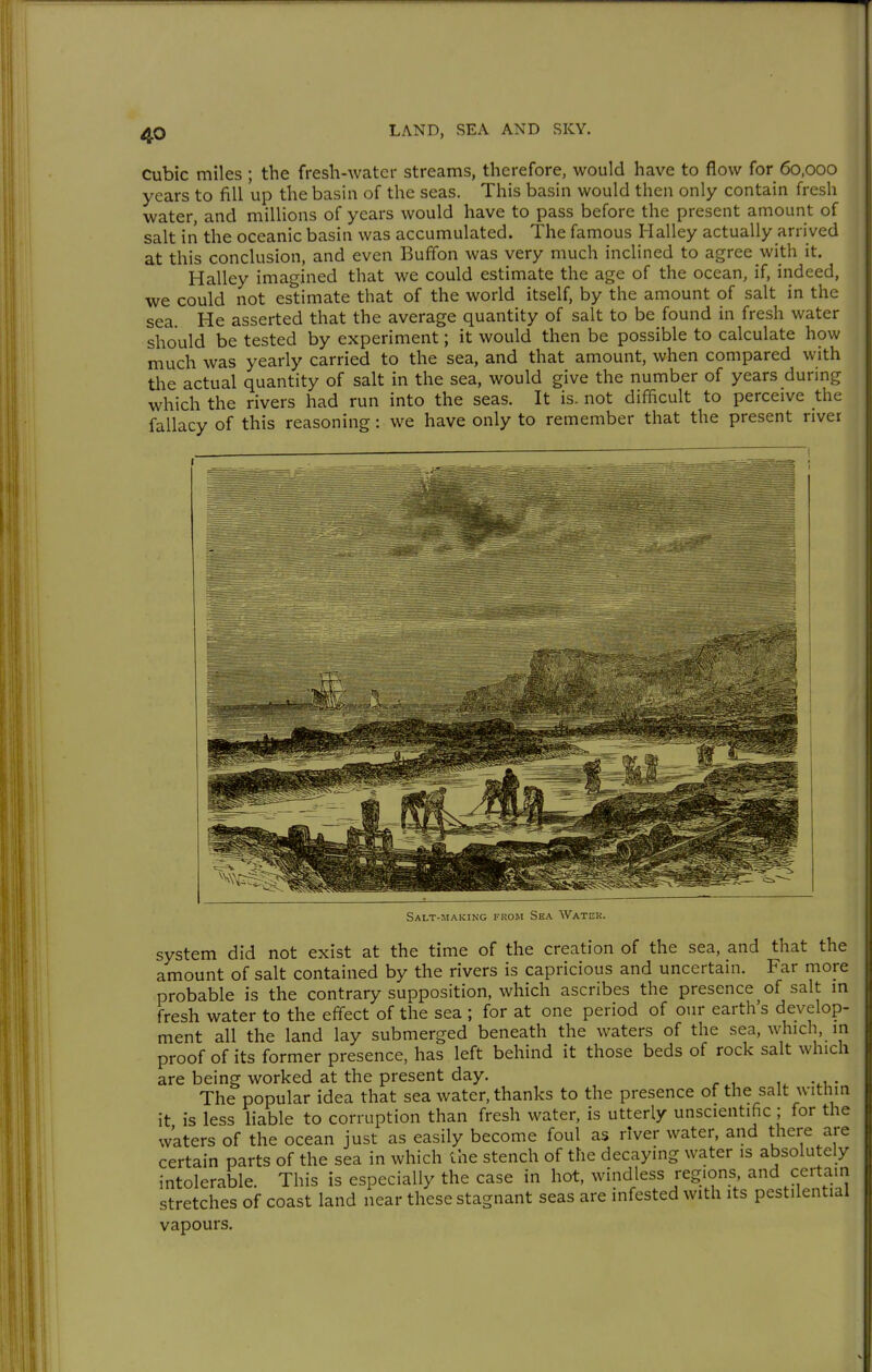 Cubic miles ; the fresh-water streams, therefore, would have to flow for 60,000 years to fill up the basin of the seas. This basin would then only contain fresh water, and millions of years would have to pass before the present amount of salt in the oceanic basin was accumulated. The famous Halley actually arrived at this conclusion, and even Buffon was very much inclined to agree with it. Halley imagined that we could estimate the age of the ocean, if, indeed, we could not estimate that of the world itself, by the amount of salt in the sea. He asserted that the average quantity of salt to be found in fresh water should be tested by experiment; it would then be possible to calculate how much was yearly carried to the sea, and that amount, when compared with the actual quantity of salt in the sea, would give the number of years durmg which the rivers had run into the seas. It is. not difficult to perceive the fallacy of this reasoning: we have only to remember that the present river Salt-maicing from Sea Water. system did not exist at the time of the creation of the sea, and that the amount of salt contained by the rivers is capricious and uncertain. Far more probable is the contrary supposition, which ascribes the presence of salt in fresh water to the efi'ect of the sea ; for at one period of our earth's develop- ment all the land lay submerged beneath the waters of the sea, which, in proof of its former presence, has left behind it those beds of rock salt which are being worked at the present day. . The popular idea that sea water, thanks to the presence of the salt within it is less liable to corruption than fresh water, is utterly unscientific ; for the waters of the ocean just as easily become foul as river water, and there are certain parts of the sea in which the stench of the decaying water is absolutely intolerable. This is especially the case in hot, windless regions, and certain stretches of coast land near these stagnant seas are infested with its pestilential vapours.