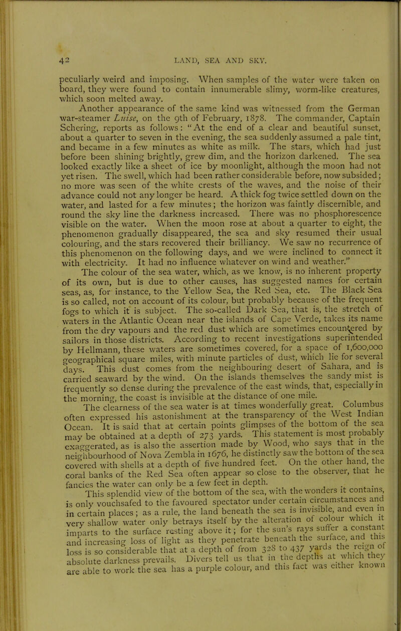 peculiarly weird and imposing. When samples of the water were taken on board, they were found to contain innumerable slimy, worm-like creatures, which soon melted away. Another appearance of the same kind was witnessed from the German war-steamer Ltiise, on the 9th of February, 1878. The commander, Captain Schering, reports as follows :  At the end of a clear and beautiful sunset, about a quarter to seven in the evening, the sea suddenly assumed a pale tint, and became in a few minutes as white as milk. The stars, which had just before been shining brightly, grew dim, and the horizon darkened. The sea looked exactly like a sheet of ice by moonlight, although the moon had not yet risen. The swell, which had been rather considerable before, now subsided; no more was seen of the white crests of the waves, and the noise of their advance could not any longer be heard. A thick fog twice settled down on the water, and lasted for a few minutes; the horizon was faintly discernible, and round the sky line the darkness increased. There was no phosphorescence visible on the water. When the moon rose at about a quarter to eight, the phenomenon gradually disappeared, the sea and sky resumed their usual colouring, and the stars recovered their brilliancy. We saw no recurrence of this phenomenon on the following days, and we were inclined to connect it with electricity. It had no influence whatever on wind and weather. The colour of the sea water, which, as we know, is no inherent property of its own, but is due to other causes, has suggested names for certain seas, as, for instance, to the Yellow Sea, the Red Sea, etc. The Black Sea is so called, not on account of its colour, but probably because of the frequent fogs to which it is subject. The so-called Dark Sea, that is, the stretch of waters in the Atlantic Ocean near the islands of Cape Verde, takes its name from the dry vapours and the red dust which are sometimes encoun.^^red by sailors in those districts. According to recent investigations superintended by Hellmann, these waters are sometimes covered, for a space of 1,600,000 geographical square miles, with minute particles of dust, which lie for several days. This dust comes from the neighbouring desert of Sahara, and is carried seaward by the wind. On the islands themselves the sandy mist is frequently so dense during the prevalence of the east winds, that, especially m the morning, the coast is invisible at the distance of one mile. The clearness of the sea water is at times wonderfully great. Columbus often expressed his astonishment at the transparency of the West Indian Ocean. It is said that at certain points glimpses of the bottom of the sea may be obtained at a depth of 273 yards. This statement is most probably exacrgerated, as is also the assertion made by Wood, who says that in the neighbourhood of Nova Zembla in 1676, he distinctly saw the bottom of the sea covered with shells at a depth of five hundred feet. On the other hand, the coral banks of the Red Sea often appear so close to the observer, that he fancies the water can only be a few feet in depth. _ This splendid view of the bottom of the sea, with the wonders it contains, is only vouchsafed to the favoured spectator under certain circumstances and in certain places; as a rule, the land beneath the sea is invisible, and even in very shallow water only betrays itself by the alteration of colour which it imparts to the surface resting above it; for the sun's rays suffer a constant and increasing loss of light as they penetrate beneath the surface, and this Ls is so conSderable that at a depth of from 328 to 43/ yards the reign o absolute darkness prevails. Divers tell us that in the depths at which they are able to work the sea has a purple colour, and this fact was either known