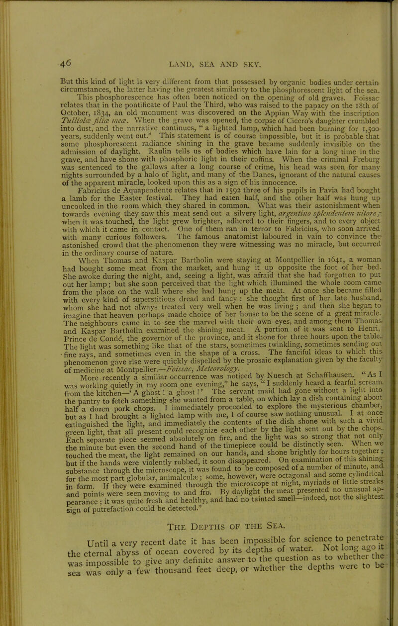 But this kind of light is very different from that possessed by org-anic bodies under certain' circumstances, the latter having the greatest similarity to the phosphorescent light of the sea.. This phosphorescence has often lDeen noticed on the opening of old graves. Foissac relates that in the pontificate of Paul the Third, who was raised to the papacy on the i8th of October, 1834, an old monument was discovered on the Appian Way with the inscription Tulliolcc filicc mece. When the grave was opened, the corpse of Cicero's daughter crumbled into dust, and the narrative continues,  a lighted lamp, which had been burning for 1,500 years, suddenly went out. This statement is of course impossible, but it is probable that some phosphorescent radiance shining in the grave became suddenly invisible on the admission of dayhght. Raulin tells us of bodies which have lain for a long time in the grave, and have shone with phosphoric light in their coffins. When the criminal Freburg was sentenced to the gallows after a long course of crime, his head was seen for many nights surrounded by a halo of light, and many of the Danes, ignorant of the natural causes of the apparent miracle, looked upon this as a sign of his innocence. Fabricius de Aquapendente relates that in 1592 three of his pupils in Pavia had bought a lamb for the Easter festival. They had eaten half, and the other half was hung up uncooked in the room which they shared in common. What was their astonishment when towards evening they saw this meat send out a silvery light, argentbio splciidcniem niiorcj- when it was touched, the light grew brighter, adhered to their fingers, and to every object with which it came in contact. One of them ran in terror to Fabricius, who soon arrived with many curious followers. The famous anatomist laboured in vain to convince the astonished crowd that the phenomenon they were witnessing was no miracle, but occurred in the ordinary course of nature. When Thomas and Kaspar Bartholin were staying at Montpellier in 1641, a woman had bought some meat from the market, and hung it up opposite the foot of her bed. She awoke during the night, and, seeing a light, was afraid that she had forgotten to put out her lamp; but she soon perceived that the light which illumined the whole room came, from the place on the wall where she had hung up the meat. At once she became filled with every kind of superstitious dread and fancy : she thought first of her late husband,, whom she had not always treated very well when he was living ; and then she began to imagine that heaven perhaps made choice of her house to be the scene of a great miracle. The^eighbours came in to see the marvel with their own eyes, and among them Thomas and Kaspar Bartholin examined the shining meat. A portion of it was sent to Henri, Prince de Condd, the governor of the province, and it shone for three hours upon the table The lio-ht was something like that of the stars, sometimes twinkhng, sometimes sending out • fine rays and sometimes even in the shape of a cross. The fanciful ideas to which this, phenomenon gave rise were quickly dispelled by the prosaic explanation given by the faculty oixcv^.^\z\\\Qzxyioxs.\.-^€^\\zx.—Foissac, Meteorology. ^ , rr, «a t More recently a similiar occurrence was noticed by Nuesch at Schalfhausen. As i was working quietly in my room one evening, he says,  I suddenly heard a fearful scream, from the kitchen—' A ghost ! a ghost!' The servant maid had gone without a light into the pantry to fetch something she wanted from a table, on which lay a dish containing about half a dozen pork chops. 1 immediately proceeded to explore the mysterious chamber, but as I had brought a lighted lamp with me, I of course saw nothing unusual. I at once extinguished the light, and immediately the contents of the dish shone with such a vivid green light, that all present could recognize each other by the light sent out by the chops Each separate piece seemed absolutely on fire, and the light was so strong that not only the minite but Jven the second hand of the timepiece could be distinctly seen. Wheri we touched the meat, the light remained on our hands, and shone brightly for hours toge her but if the hands were violently rubbed, it soon disappeared. On examination of this shinm| pearance^it was quTtVfresh Ind healthy, and had nolainted smell- sign of putrefaction could be detected.'' The Depths of the Sea. Until a very recent date it has been impossible for science to penetrate the eternal abyss of ocean covered by its depths of water. Not long ago it was imDOssible to give any definite answer to the question as o whethei the Tea Taronly a few thousand feet deep, or whether the depths were to be