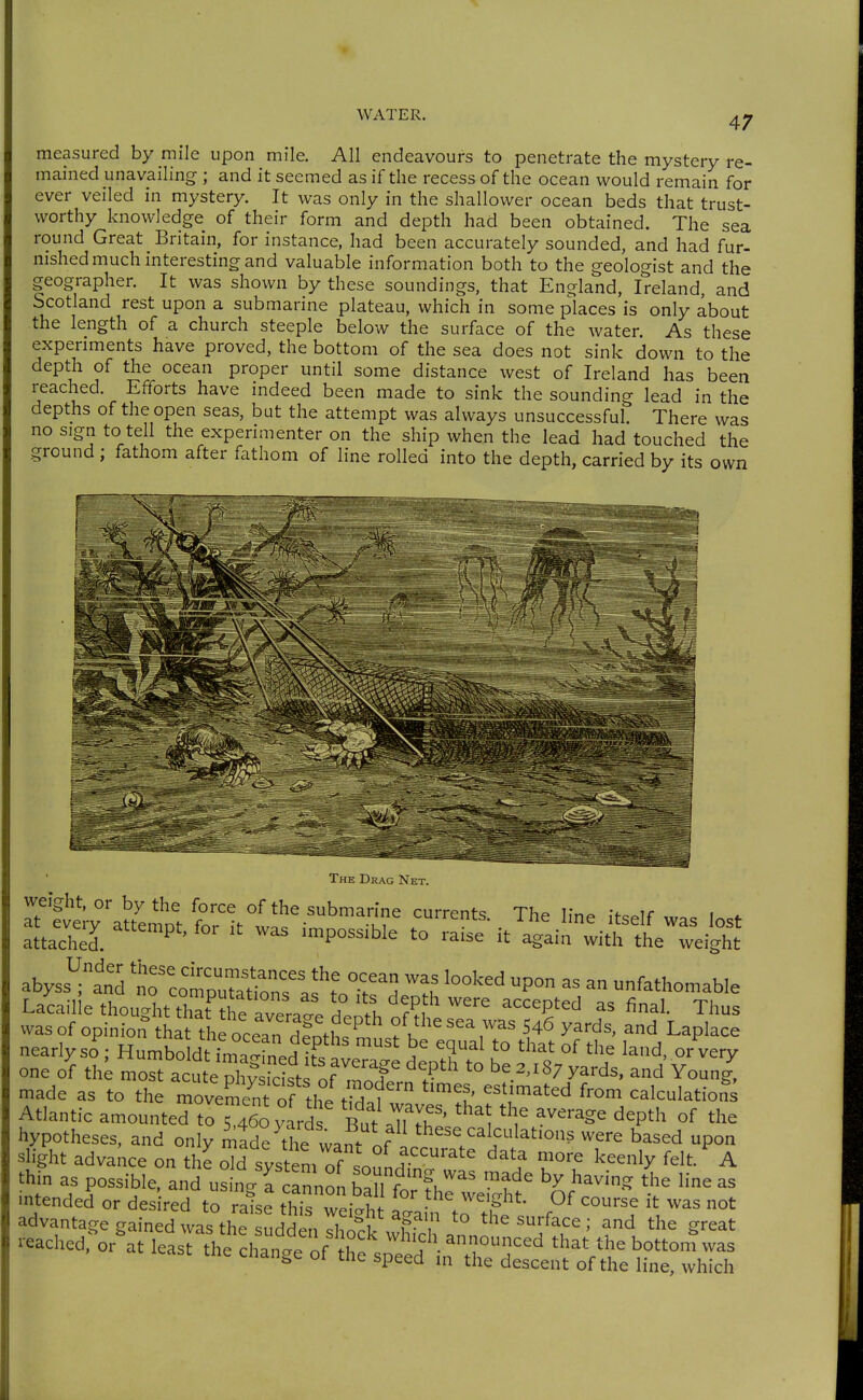 measured by mile upon mile. All endeavours to penetrate the mystery re- mained unavailing ; and it seemed as if the recess of the ocean would remain for ever veiled in mystery. It was only in the shallower ocean beds that trust- worthy knowledge of their form and depth had been obtained. The sea round Great Britain, for instance, had been accurately sounded, and had fur- nished much interesting and valuable information both to the geologist and the geographer. It was shown by these soundings, that England, Ireland, and Scotland rest upon a submarine plateau, which in some places is only about the length of a church steeple below the surface of the water. As these experiments have proved, the bottom of the sea does not sink down to the depth of the ocean proper until some distance west of Ireland has been reached. Efforts have indeed been made to sink the sounding lead in the depths of the open seas, but the attempt was always unsuccessful. There was no sign to tell the experimenter on the ship when the lead had touched the ground ; fathom after fathom of line rolled into the depth, carried by its own The Drag Net. weight, or by the force of the submarine current^; Thf^ v,r.^ -f ir i at ev.y a„e.np, for . was impossible t?^?™^ it^^li!;:;^^- abyss^and '^T:io^Z^:ZZft T'. ™f P™ ^ fathomable Lacailie thought thaf^he aviate 1'% ^^P^'' fi^'- Tiius vvasof opinion%harthfocean dfotlt ^n^Lfh yards, and Laplace nearlyso; Humboldt ima^fnJ?= ^9^' '° °^ or very one of the moS acTX° kit 'of ^IT '° ^''«7yards, and Young^ made as to the moveS of the tM,f'™ ^f.' '^^'.'^'^d f^o' calculations Atlantic amounted to 5460 yard But aTuS^^^ l '^^P'^ °f hypotheses, and only made the wan- nf '^ese calculations were based upon slight advance on thLTsystem of soundTnt ' ^!f TT keenly felt. A thin as possible, and using ffannoUaStrfhrwerhf 'Sf'^'^ ^l mtended or desired to raise this weight a° a!n ^^^1 P  ^^^ advantage gained was the sudden „ 1? '''^^'^^ ■ ^^^ '^e great reached, or at least the chan-t of h„ «'^h announced that the bottom was tne change of the speed m the descent of the line, which