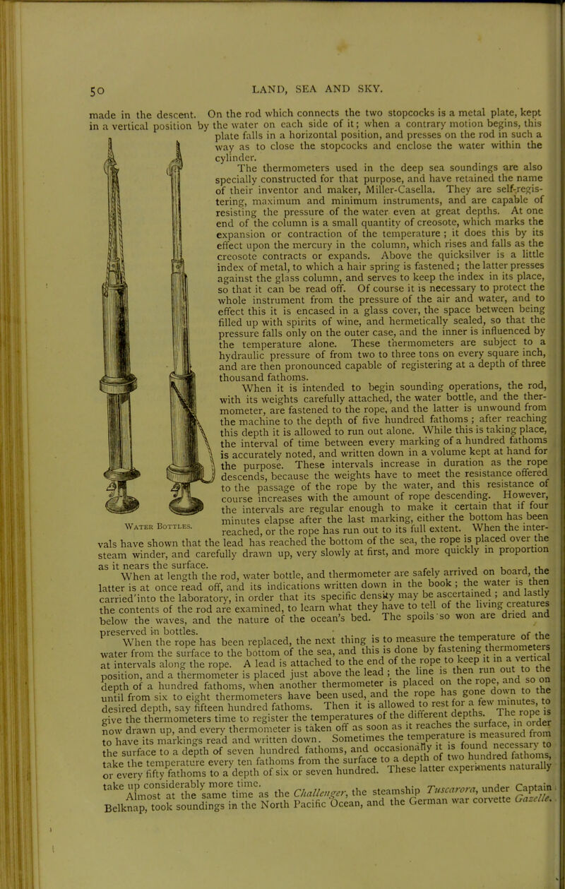 made in the descent. On the rod which connects the two stopcocks is a metal plate, kept in a vertical position by the water on each side of it; when a contrary motion begins, this plate falls in a horizontal position, and presses on the rod in such a way as to close the stopcocks and enclose the water within the cylinder. The thermometers used in the deep sea soundings are also specially constructed for that purpose, and have retained the narne of their inventor and maker, Miller-Casella. They are self-regis- tering, maximum and minimum instruments, and are capable of resisting the pressure of the water even at great depths. At one end of the column is a small quantity of creosote, which rnarks the expansion or contraction of the temperature ; it does this by its effect upon the mercury in the column, which rises and falls as the creosote contracts or expands. Above the quicksilver is a httle index of metal, to which a hair spring is fastened; the latter presses against the glass column, and serves to keep the index in its place, so that it can be read off. Of course it is necessary to protect the whole instrument from the pressure of the air and water, and to effect this it is encased in a glass cover, the space between being filled up with spirits of wine, and hermetically sealed, so that the pressure falls only on the outer case, and the inner is influenced by the temperature alone. These thermometers are subject to a hydraulic pressure of from two to three tons on every square inch, and are then pronounced capable of registering at a depth of three thousand fathoms. When it is intended to begin sounding operations, the rod, with its weights carefully attached, the water bottle, and the ther- mometer, are fastened to the rope, and the latter is unwound from the machine to the depth of five hundred fathoms ; after reaching this depth it is allowed to run out alone. While this is taking place, the interval of time between every marking of a hundred fathoms is accurately noted, and written down in a volume kept at hand for the purpose. These intervals increase in duration as the rope descends, because the weights have to meet the resistance offered to the passage of the rope by the water, and this resistance of course increases with the amount of rope descending. However, the intervals are regular enough to make it certain that it tour minutes elapse after the last marking, either the bottom has been reached, or the rope has run out to its full extent. When the inter- vals have shown that the lead has reached the bottom of the sea, the rope is placed over the steam winder, and carefully drawn up, very slowly at first, and more quickly in proportion as it nears the surface. . , . , u a When at length the rod, water bottle, and thermometer are safely arrived on board the latter is at once read off, and its indications written down in the book ; the water is then carried'into the laboratory, in order that its specific density may be ascertained ; and lastly the contents of the rod are examined, to learn what they have to tell of the living cieatures below the waves, and the nature of the ocean's bed. The spoils so won are dried and preserved i-n bottles. ■ . , ^ » „ fV.« When the rope has been replaced, the next thing is to measure the temperature ot the water from the sui face to the bottom of the sea, and this is done by fastening thermome ers at intervals along the rope. A lead is attached to the end of the rope to keep »t^i^ a vertical position, and a thermometer is placed just above the lead ; the line is then run out to the depth of a hundred fathoms, when another thermometer is placed on ^^P^'f^^^°° undl from six to eight thermometers have been used, and the rope S^^^^^?,!^.^^ ° desired depth, say fifteen hundred fathoms. Then it is allowed to ^-e^^^ f ^ /'^ give the theriAometers time to register the temperatures of the different depths The rope is now drawn up, and every thermometer is taken off as soon as it reaches the surface, in order o have its markings read and written down. Sometimes the ^^1?^^^.'J'^^^.^I^^^^ he surface to a depth of seven hundred fathoms, and occasionally it = ^«^ riec^ take the temperature every ten fathoms from the surface to a depth of two hundied lathom^^^ or every fifS fathoms to a depth of six or seven hundred. These latter experHnents naturally ^'^'^rmTt'LtjfeLmrtinras the C/..//.,,.., the steamsWp er Capt^^^ BelknaMook soundings in the North Pacific Ocean, and the German war corvette Ga.e//e. Water Bottles.