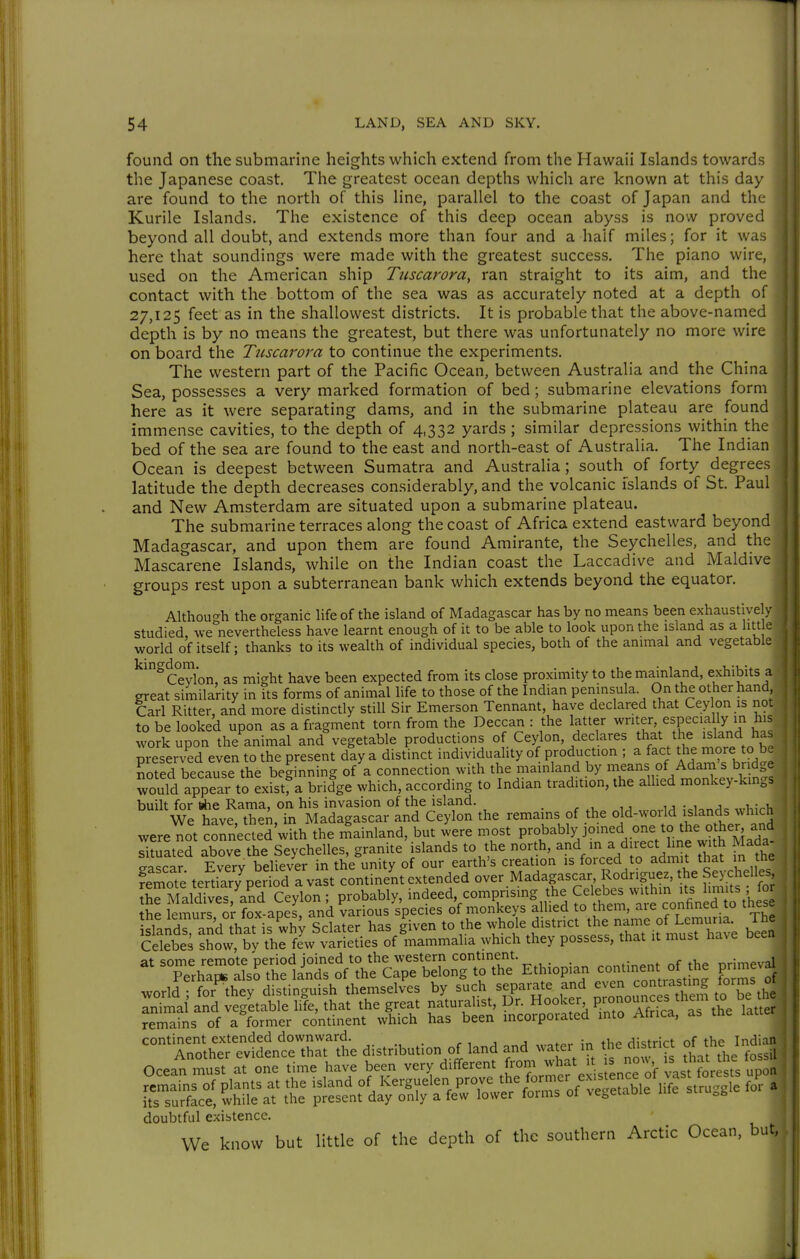 found on the submarine heights which extend from the Hawaii Islands towards the Japanese coast. The greatest ocean depths which are known at this day are found to the north of this line, parallel to the coast of Japan and the Kurile Islands. The existence of this deep ocean abyss is now proved beyond all doubt, and extends more than four and a half miles; for it was here that soundings were made with the greatest success. The piano wire, used on the American ship Tttscarora, ran straight to its aim, and thc- contact with the bottom of the sea was as accurately noted at a depth of 27,125 feet as in the shallowest districts. It is probable that the above-named depth is by no means the greatest, but there was unfortunately no more wire on board the Tiiscarora to continue the experiments. The western part of the Pacific Ocean, between Australia and the China Sea, possesses a very marked formation of bed; submarine elevations form here as it were separating dams, and in the submarine plateau are found immense cavities, to the depth of 4,332 yards ; similar depressions within the bed of the sea are found to^the east and north-east of Australia. The Indian Ocean is deepest between Sumatra and Australia; south of forty degrees latitude the depth decreases considerably, and the volcanic islands of St. Paul and New Amsterdam are situated upon a submarine plateau. The submarine terraces along the coast of Africa extend eastward beyond Madagascar, and upon them are found Amirante, the Seychelles, and the Mascarene Islands, while on the Indian coast the Laccadive and Maldive groups rest upon a subterranean bank which extends beyond the equator, Althou'^h the organic life of the island of Madagascar has by no means been exhaustively studied, we nevertheless have learnt enough of it to be able to look upon the island as a litt e world of itself; thanks to its wealth of individual species, both of the animal and vegetable kingdom.^^ as might have been expected from its close proximity to the mainland, exhibits a great similarity in its forms of animal life to those of the Indian peninsula On the other hand, Carl Ritter, and more distinctly still Sir Emerson Tennant, have declared that Cey on is no. to be looked upon as a fragment torn from the Deccan : the latter ^tf, especially in his work upon the animal and vegetable productions of Ceylon, declares that the «sland has preserved even to the present day a distinct individuaUty of production ; a fact the more to b. Soted because the beginning of a connection with the mainland by means of Adarn's bridge would appear to existfa bridge which, according to Indian tradition, the allied monkey-kings built for tthe Rama, on his invasion of the island. u • 1 j i,,vi. We have, them in Madagascar and Ceylon the remains of the old-world islands which were not connecld with the rSainland, but iere most P-^ably joined one to the other an^^ situated above the Seychelles, granite islands to the north, m a direct line with Mada- cra<;rar Everv believer in the unity of our earth's creation is forced to admit that in tne femote teSiaryCri^dTvL^t continent over Madagascar Rodriguez, the Seychelles S^S'vTs a^d Ceylon; probably, indeed, comprising the Celebes within its lmi;ts ; for Jhe lemurs o -Cap^^^^ and various species of monkeys allied to them, are confined to the e sla^dT, an^^^^^^^^^^ Sclater has S-en to the whole district Uie rian^^^ The Celebes show, bv the few varieties of mammalia which they possess, that it must have been at some remote period joined to the western continent. m-impval Perhai* alsS the lands of the Cape belong to the Ethiopian continent ofpume^a world ; for^they distinguish themselves by ZZo^^^S^V^^l animal and vegetable life, that the great naturalist, Dr. Hooker ^«^'J^l^f j^e latter remains of a former continent which has been incorporated into Africa, as the continent extended downward. r ^ a ^^a 5n the district of the Indian ^ Another evidence that the distribution of land and uatei in t^^e d^sUict 0^1 Ocean must at one time have been very different from what i s no^s '^^^^^ ^ne ^ doubtful existence. We know but little of the depth of the southern Arctic Ocean, but, J