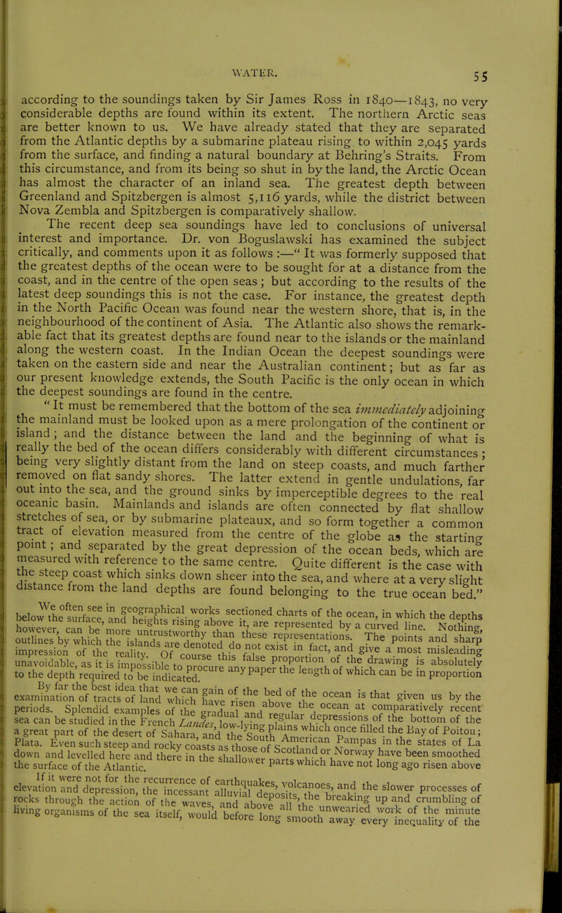 according to the soundings taken by Sir James Ross in 1840—1843, no very- considerable depths are found within its extent. The northern Arctic seas are better known to us. We have already stated that they are separated from the Atlantic depths by a submarine plateau rising to within 2,045 yards from the surface, and finding a natural boundary at Behring's Straits. From this circumstance, and from its being so shut in by the land, the Arctic Ocean has almost the character of an inland sea. The greatest depth between Greenland and Spitzbergen is almost 5,116 yards, while the district between Nova Zembla and Spitzbergen is comparatively shallow. The recent deep sea soundings have led to conclusions of universal interest and importance. Dr. von Boguslawski has examined the subject critically, and comments upon it as follows :— It was formerly supposed that the greatest depths of the ocean were to be sought for at a distance from the coast, and in the centre of the open seas; but according to the results of the latest deep soundings this is not the case. For instance, the greatest depth in the North Pacific Ocean was found near the western shore, that is, in the neighbourhood of the continent of Asia. The Atlantic also shows the remark- able fact that its greatest depths are found near to the islands or the mainland along the western coast. In the Indian Ocean the deepest soundings were taken on the eastern side and near the Australian continent; but as far as our present knowledge extends, the South Pacific is the only ocean in which the deepest soundings are found in the centre.  It must be remembered that the bottom of the sea ünmediaU/v adjoining the mainland must be looked upon as a mere prolongation of the continent or island ; and the distance between the land and the beginning of what is really the bed of the ocean differs considerably with different circumstances • bemg very slightly distant from the land on steep coasts, and much farther removed on flat sandy shores. The latter extend in gentle undulations far out mto the sea, and the ground sinks by imperceptible degrees to the real oceanic basin. Mainlands and islands are often connected by flat shallow stretches of sea,_or by submarine plateaux, and so form together a common tract of elevation measured from the centre of the globe a» the starting pomt; and separated by the great depression of the ocean beds, which are measured with reference to the same centre. Quite different is the case with the steep coast which sinks down sheer into the sea, and where at a very slic-ht distance from the land depths are found belonging to the true ocean bed. below the surface and'hSi?!'''^^- '''°'t' ^^^.t'^'^^d charts of the ocean, in which the depths how7vprr.n 1I ' '^^ represented by a curved line Nothing sea can be studied in the Frencl i/Jjf t, depressions of the bottom of the a great part of th^e desert orSahtf^^^^^ ^^'^^^ the Bay of Poitou; Pllta. EvenLch steeTand rockv J^^ ^^^P^^ the states of La down and levelled here and there Tthe sLllou^fi?''^^-^?'^^^^^^^^ ^ =^°°th^^ the surface of the Atlantic. shallouer parts which have not long ago risen above elevation ^d^Cressio [h\'™ nf ^^^^I^^^^' P'^-ses of rocks through th^S of the w^es ^n^^^^ ^''^^•^ P crumbling of living organisms of the sefit^e» Ä^^^^^^^ minute inequality of the