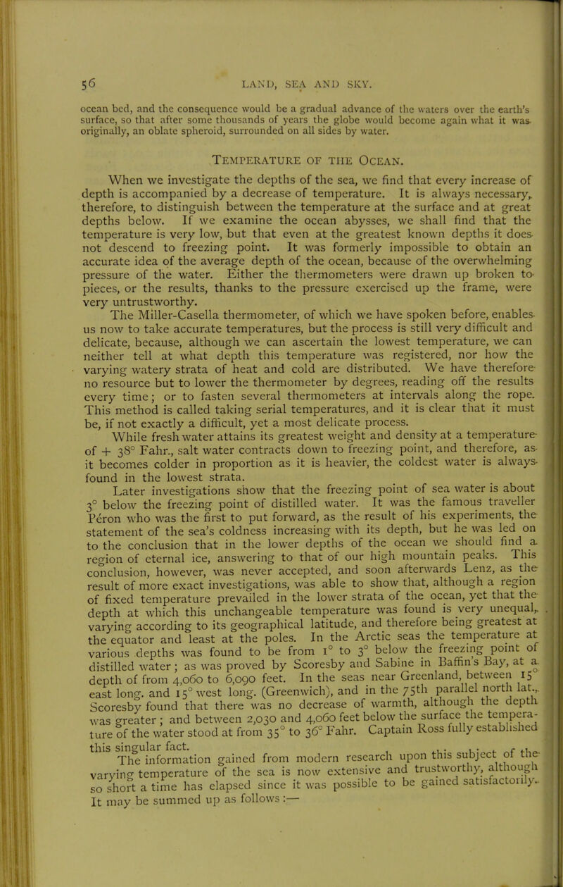 ocean bed, and the consequence would be a gradual advance of the waters over the earth's surface, so that after some thousands of years the globe would become again what it was- originally, an oblate spheroid, surrounded on all sides by water. Temperature of the Ocean. When we investigate the depths of the sea, we find that every increase of depth is accompanied by a decrease of temperature. It is always necessary,, therefore, to distinguish between the temperature at the surface and at great depths below. If we examine the ocean abysses, we shall find that the temperature is very low, but that even at the greatest known depths it does not descend to freezing point. It was formerly impossible to obtain an accurate idea of the average depth of the ocean, because of the overwhelming pressure of the water. Either the thermometers were drawn up broken to- pieces, or the results, thanks to the pressure exercised up the frame, were very untrustworthy. The Miller-Casella thermometer, of which we have spoken before, enables us now to take accurate temperatures, but the process is still very difficult and delicate, because, although we can ascertain the lowest temperature, we can neither tell at what depth this temperature was registered, nor how the varying watery strata of heat and cold are distributed. We have therefore no resource but to lower the thermometer by degrees, reading off the results every time; or to fasten several thermometers at intervals along the rope. This method is called taking serial temperatures, and it is clear that it must be, if not exactly a difficult, yet a most delicate process. While fresh water attains its greatest weight and density at a temperature of + 38° Fahr., salt water contracts down to freezing point, and therefore, as it becomes colder in proportion as it is heavier, the coldest water is always found in the lowest strata. Later investigations show that the freezing point of sea water is about 3° below the freezing point of distilled water. It was the famous traveller Peron who was the first to put forward, as the result of his experiments, the statement of the sea's coldness increasing with its depth, but he was led on to the conclusion that in the lower depths of the ocean we should find a region of eternal ice, answering to that of our high mountain peaks. This conclusion, however, was never accepted, and soon afterwards Lenz, as the result of more exact investigations, was able to show that, although a region of fixed temperature prevailed in the lower strata of the ocean, yet that the depth at which this unchangeable temperature was found is very unequal,, varying according to its geographical latitude, and therefore being greatest at the equator and least at the poles. In the Arctic seas the temperature at various depths was found to be from i° to 3° below the freezing point of distilled water; as was proved by Scoresby and Sabine in Baffin s Bay, at a. depth of from 4,060 to 6,090 feet. In the seas near Greenland between 15 east long, and 15° west long. (Greenwich), and in the 75th parallel north lat Scoresby found that there was no decrease of warmth, although the depth was greater ; and between 2,030 and 4.060 feet below the surface the tempera- ture Sf the water stood at from 35° to 36° Fahr. Captain Ross fully established this singular fact. u- «. r ^-u^ The information gained from modern research upon this subject of the- varying temperature of the sea is now extensive and trustworthy, although so sho?t a time has elapsed since it was possible to be gained satisfactorily.. It may be summed up as follows :—