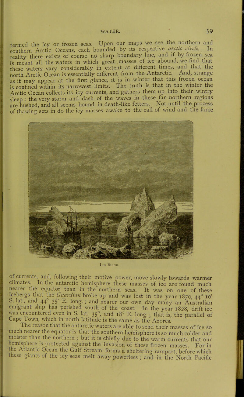termed the icy or frozen seas. Upon our maps we see the northern and southern Arctic Oceans, each bounded by its respective arctic circle. In reaHty there exists of course no sharp boundary hne, and if by frozen sea is meant all the waters in which great masses of ice abound, we find that these waters vary considerably in extent at different times, and that the north Arctic Ocean is-essentially different from the Antarctic. And, strange as it may appear at the first glance, it is in winter that this frozen ocean is confined within its narrowest limits. The truth is that in the winter the Arctic Ocean collects its icy currents, and gathers them up into their wintry sleep : the very storm and dash of the waves in these far northern regions are hushed, and all seems bound in death-like fetters. Not until the process of thawing sets in do the icy masses awake to the call of wind and the force Ice Blink. of currents, and, following their motive power, move slowly towards warmer climates. In the antarctic hemisphere these masses of ice are found much nearer the equator than in the northern seas. It was on one of these icebergs that the Guardian broke up and was lost in the year- 1870, 44° lo' S. lat., and 44° 35' E. long. ; and nearer our own day many an Australian emigrant ship has perished south of the coast. In the year 1828, drift ice was encountered even in S. lat. 35°, and 18° E. long.; that is, the parallel of Cape Town, which in north latitude is the same as the Azores. The reason that the antarctic waters are able to send their masses of ice so much nearer the equator is that the southern hemisphere is so much colder and moister than the northern ; but it is chiefly due to the warm currents that our hemisphere is protected against the invasion of these frozen masses. For in the Atlantic Ocean the Gulf Stream forms a sheltering rampart, before which tnese giants of the icy seas melt away powerless ; and in the North Pacific