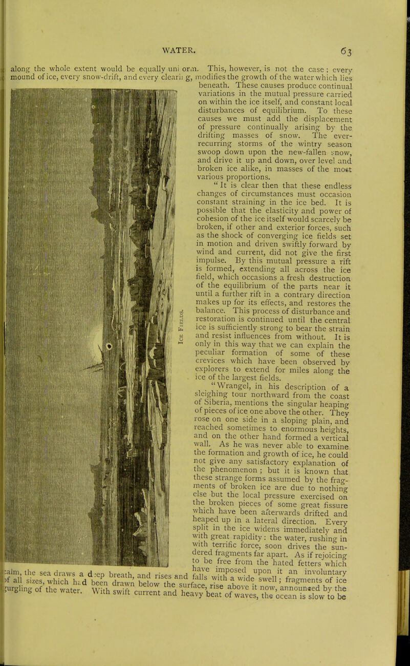 liilliii Hill Will along the whole extent would be equally uni orni. This, however, is not the case ; every beneath. These causes produce continual variations in the mutual pressure carried on within the ice itself, and constant local disturbances of equilibrium. To these causes we must add the displacement of pressure continually arising by the drifting masses of snow. The ever- recurring storms of the wintry season swoop down upon the new-fallen tnow, and drive it up and down, over level and broken ice alike, in masses of the most various proportions. It is clear then that these endless iBM^KM^^'^'Mil changes of circumstances must occasion constant straining in the ice bed. It is possible that the elasticity and power of 'illiiiB^^^^^^ cohesion of the ice itself would scarcely be broken, if other and exterior forces, such as the shock of converging ice fields set in motion and driven swiftly forward by wind and current, did not give the first impulse. By this mutual pressure a rift is formed, extending all across the ice field, which occasions a fresh destruction iii«ii.iria\ laBUB'iMW! equilibrium of the parts near it l||||||//^|M'''P1 ^^^ ^ further rift in a contrary direction niakes up for its effects, and restores the balance. This process of disturbance and restoration is continued until the central ice is sufficiently strong to bear the strain and resist influences from without. It is only in this way that we can explain the peculiar formation of some of these crevices which have been observed by explorers to extend for miles along the ice of the largest fields. Wrangel, in his description of a sleighmg tour northward from the coast ot Siberia, mentions the singular heaping of pieces of ice one above the other. They rose on one side in a sloping plain, and reached sometimes to enormous heights, and on the other hand formed a vertical wall. As he was never able to examine the formation and growth of ice, he could not give any satisfactory explanation of the phenomenon ; but it is known that these strange forms assumed by the frag- ments of broken ice are due to nothing else but the local pressure exercised on the broken pieces of some great fissure which have been afterwards drifted and heaped up in a lateral direction. Every split m the ice widens immediately and with great rapidity : the water, rushing in with terrific force, soon drives the sun- dered fragments far apart. As if rejoicing to be free from the hated fetters which 'Ilm, the sea draws a d^eo bremh -.r.r} Wc.c « a ru^ imposed upon it an involuntary ali sizes, which had been dr?wn heW th. ^^^ ''''^ V'^^ ' ^^gn^ents of ice lurgling of the water With S .^v,^^ a \''^^^V>se above it now, announ«ed by the . i, I me water. With switt current and heavy beat of waves, the ocean is slow to be