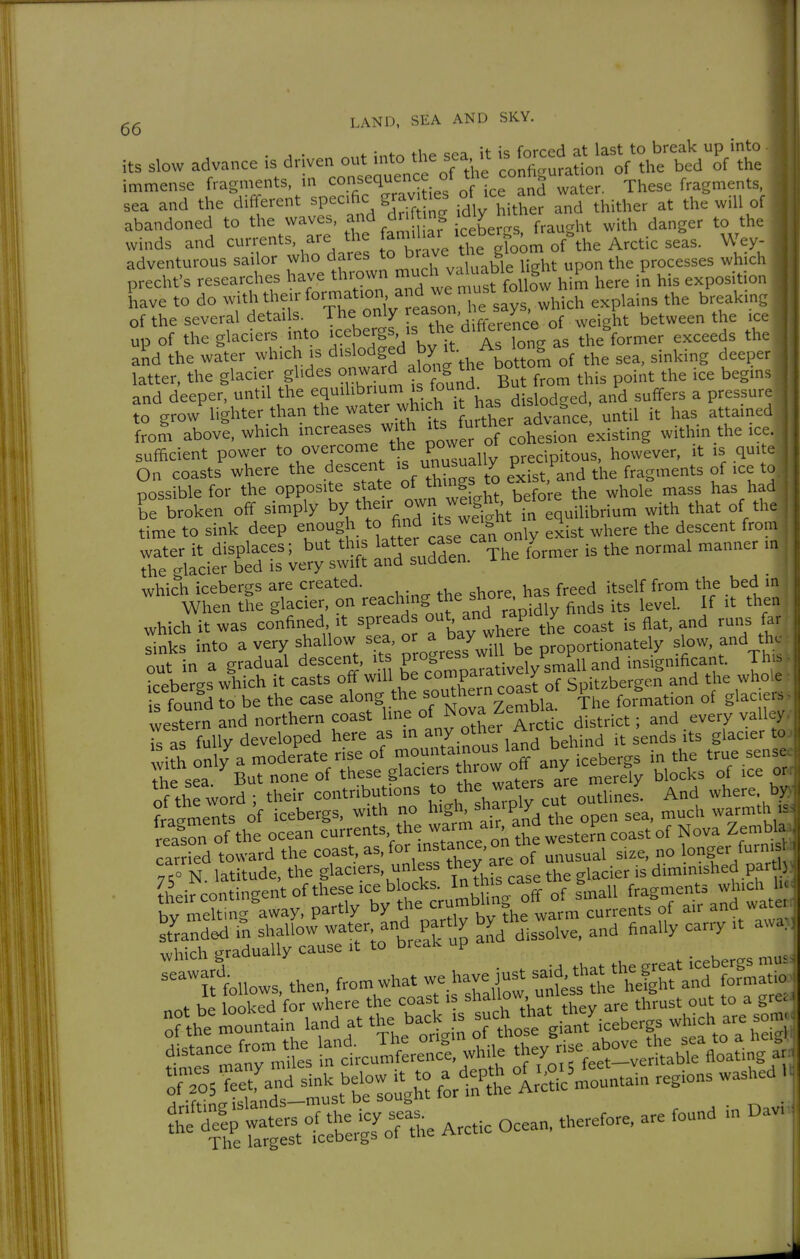 . , • t ;„f« thf «ea it is forced at last to break up into its slow advance is driven out into the s<;a .t '° ^ ^.^j of the immense fragments, in <:°./'=<l«'^Ji°fVtce and water. These fragments, sea and the different specific grav .es of ice and wat ^.^^ abandoned to the waves, and dr mg dty winds and cuiTents, are the faniihar ice^^^^^^^ ^ey- adventurous sailor who dares f '^'^';Xable Ught upon the processes which prechfs researches have thrown ' ^'t foufw him here in his exposition Lave to do withtheirforraation and we n ust toim^ ^ ^ , of the several details. The only ' ^^^^^^^ weight between the ice up of the glaciers into ■cebergs, -s the d'Ae ence ° ^^^8^^^^^^ ^^^^^^^ j,,, and the water which is d'^lodged by it- As '° S ^.^^.^^ latter, the glacier glides o-™^ ^ a ong the bot ^^.^ .^^ ^^^^^^^ and deeper, until the equilibrium is jj^iod^ed, and suffers a pressur- Tgrow^ighter than the water whi h 1 ha^^^^^^^^ has attained from above, which 'creases with ''^ ff ^er ad ^.^^.^ ^^^ sufficient power t\°«r^°^ Cually precipitous, however, it is qui e On coasts where the descent ^ exist, and the fragments of ice to possible for the opposite state of t^'^S^ ^ ^^^^^^ the whole mass has had L broken off simply their own weight ba .^^ ^.^^ ^^at of th^ time to sink deep enough to find 'tsJ^^^t q.^^ ^^^^^ ^ water it displaces; but this '^^ ^^^^'^The former is the normal manner m the glacier bed IS very swift and sudden. which icebergs are created. ^ ^ ^ itself from the bed in When the glacier, on >^^^<='\'S ^^J^'J'yiy finds its level. If it then which it was confined, it spreads ^^ rap' y ^^^^ f Iks into a very shallow sea o t^^ay here t ^^^.^^^tely slow, and the out in a gradual descent, its Pf'-'^' natively small and insignificant. Tht^ icebergs which it casts off will be c°mp oast of Spitzbergen and the whole is found to be the case along the ^°*i°^,bla. The formation of glaciers reason of the ocean currents the warm air ^^^^^ ^^^^ Zembla carHed toward the coast'asJor instance on the ^^^^ ^.^^^ l^^g^^/^^^l 7/0 N. latitude, the glaciers unless t^^y ^^e glacier is diminished par ) their contingent ofthese ice blocks. I^^hi^J^^^ 3^,nall fragments which li> bv melting away, partly by the crumbhn ott ^^^^^^^ ^,ter W. then, from What 1^^^^^^ rosieetrand sink below it to -J^^f^^^^^^on...^. regions washed . Äj^Ä^i^rctic ocean, there.re, are found mOavi