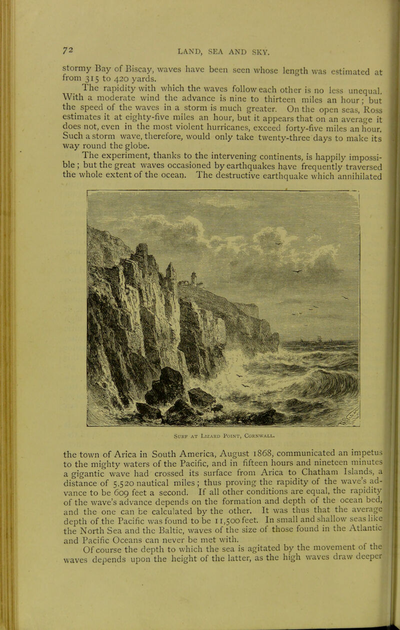 Stormy Bay of Biscay, waves have been seen whose length was estimated at from 315 to 420 yards. The rapidity with which the waves follow each other is no less unequal. With a moderate wind the advance is nine to thirteen miles an hour; but the speed of the waves in a storm is much greater. On the open seas, Ross estimates it at eighty-five miles an hour, but it appears that on an average it does not, even in the most violent hurricanes, exceed forty-five miles an hour. Such a storm wave, therefore, would only take twenty-three days to make its way round the globe. The experiment, thanks to the intervening continents, is happily impossi- ble ; but the great waves occasioned by earthquakes have frequently traversed the whole extent of the ocean. The destructive earthquake which annihilated Surf at Lizard Point, Cornwall. the town of Arica in South America, August 1868, communicated an impetus to the mighty waters of the Pacific, and in fifteen hours and nineteen minutes a gigantic wave had crossed its surface from Arica to Chatham Islands, a distance of 5,520 nautical miles; thus proving the rapidity of the wave's ad- vance to be 609 feet a second. If all other conditions are equal, the rapidity of the wave's advance depends on the formation and depth of the ocean bed, f and the one can be calculated by the other. It was thus that the average depth of the Pacific was found to be 11,500 feet In small and shallow seas like the North Sea and the Baltic, waves of the size of those found in the Atlantic and Pacific Oceans can never be met with. Of course the depth to which the sea is agitated by the movement of the waves depends upon the height of the latter, as the high waves draw deeper