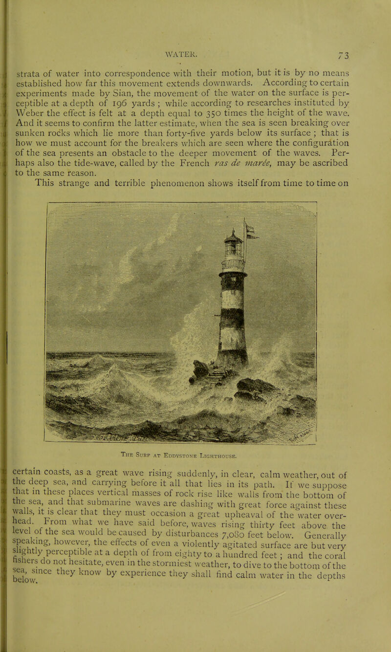 strata of water into correspondence with their motion, but it is by no means estabhshed how far this movement extends downwards. According to certain experiments made by Sian, the movement of the water on the surface is per- ceptible at a depth of 196 yards ; while according to researches instituted by Weber the effect is felt at a depth equal to 350 times the height of the wave. And it seems to confirm the latter estimate, when the sea is seen breaking over sunken rocks which lie more than forty-five yards below its surface ; that is how we must account for the breakers which are seen where the configuration of the sea presents an obstacle to the deeper movement of the waves. Per- haps also the tide-wave, called by the French ras de inarh, may be ascribed to the same reason. This strange and terrible phenomenon shows itself from time to time on The Surf at Eddystone Lighthouse. certain coasts, as a great wave rising suddenly, in clear, calm weather, out of the deep sea, and carrying before it all that lies in its path. If we suppose that m these places vertical masses of rock rise like walls from the bottom of the sea, and that submarine waves are dashing with great force against these walls, It IS clear that they must occasion a great upheaval of the water over- head. From what we have said before, waves rising thirty feet above the level of the sea would be caused by disturbances 7,080 feet below. Generally speakmg, however, the effects of even a violently agitated surface are but very Slightly perceptible at a depth of from eighty to a hundred feet; and the coral nsners do not hesitate, even in the stormiest weather, to dive to the bottom of the sea, since they know by experience they shall find calm water in the depths