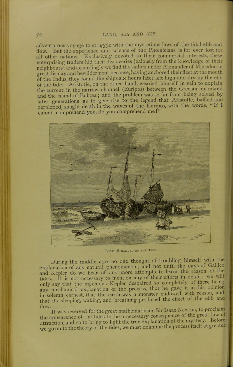 adventurous voyage to struggle with the mysterious laws of the tidal ebb and flow. But the experience and science of the Ph'jenicians is for ever lost for all other nations. Exclusively devoted to their commercial interests, these enterprising traders hid their discoveries jealously from the knowledge of their neio-hbours; and accordingly we find the sailors under Alexander of Macedon in o-reat dismay and bewilderment because, having anchored their fleet at the mouth of the Indus, they found the ships six hours later left high and dry by the ebb of the tide. Aristotle, on the other hand, wearied himself in vain to explain the current in the narrow channel (Euripos) between the Grecian mainland and the island of Eubcea; and the problem was so far from being solved by later generations as to give rise to the legend that Aristotle, baffled and perplexed, sought death in the waves of the Euripos, with the words,  If I cannot comprehend you, do you comprehend me! Boats Stranded by the Tide. During the middle ages no one thought of troubling himself with the explanation of any natural phenomenon ; and not until the days of Galileo and Kepler do we hear of any more attempts to learn the reason of the tides. It is not necessary to mention any of their efforts in detail; we will only say that the inc;enious Kepler despaired so completely of there being any mechanical explanation of the process, that he gave it_ as his opinion in solemn earnest, that the earth was a monster endowed with reason, and that its sleeping, waking, and breathing produced the effect of the ebb and flow. 1 • It was reserved for the great mathematician, Sir Isaac Newton, to proclaini the appearance of the tides to be a necessary consequence of the great law ot attraction, and so to bring to light the true explanation of the mystery Before we go on to the theory of the tides, we must examine the process itself at greater