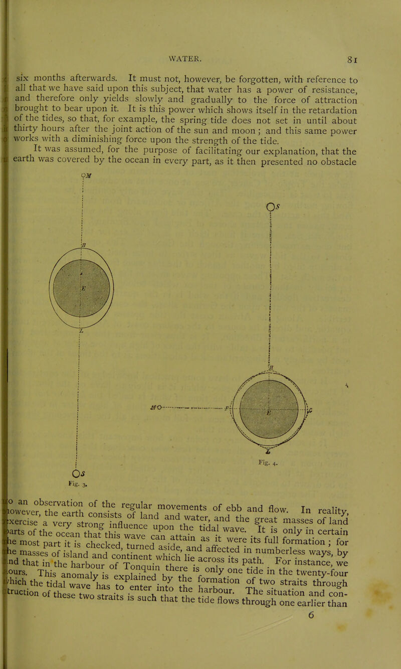 six months afterwards. It must not, however, be forgotten, with reference to all that we have said upon this subject, that water has a power of resistance, and therefore only yields slowly and gradually to the force of attraction brought to bear upon it. It is this power which shows itself in the retardation of the tides, so that, for example, the spring tide does not set in until about thirty hours after the joint action of the sun and moon; and this same power works with a diminishing force upon the strength of the tide. It was assumed, for the purpose of facilitating our explanation, that the earth was covered by the ocean in every part, as it then presented no obstacle . Fig. 3. 6