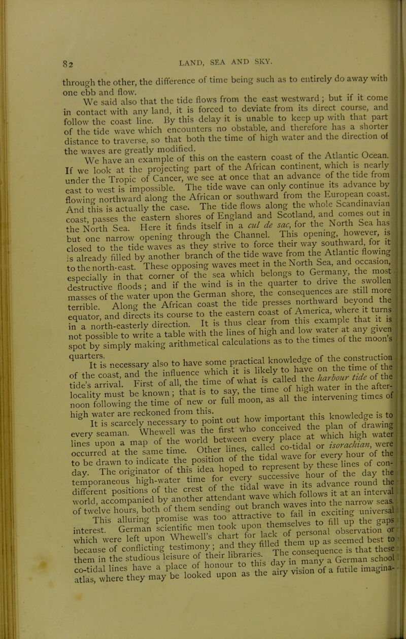 throu<Th the other, the difference of time being such as to entirely do away with one ebb and flow. , , i t -i. We said also that the tide flows from the east westward ; but if it come in contact with any land, it is forced to deviate from its direct course and follow the coast line. By this delay it is unable to keep up with that part of the tide wave which encounters no obstable, and therefore has a shorter distance to traverse, so that both the time of high water and the direction of fhf waves are srreatly modified. We have an example of this on the eastern coast of the Atlantic Ocean. If we look at the projecting part of the African continent, which is nearly under the Tropic of Cancer, we see at once that an advance of the tide from east to west is impossible. The tide wave can only continue its advance by flowing northward along the African or southward from the European coast. And this is actually the case. The tide flows along the whole Scandinavian coast passes the eastern shores of England and Scotland, and comes out in ^he North Sea Here it finds itself in a cul de sac, for the North Sea has but one narrow opening through the Channel. This opening, however, is closed to the tide waves as they strive to force their way southward for it 's already filled by another branch of the tide wave from the Atlantic flowing to?he no?th east. ^These opposing waves meet in the North Sea^^^^^^^ occasion esoecially in that corner of the sea which belongs to Germany the most des^rucüve floods ; and if the wind is in the quarter to drive the swollen mass^^^^^^^^ water upon the German shore, the --^^^^^^^^^ V terrible Along the African coast the tide presses northward beyond tne eauator and directs its course to the eastern coast of America, where it turns , ?n^? roVtheaster'v direction. It is thus clear from this example that it is I rporli;^^^^^^^ with the lines of high and 1— spot by simply making arithmetical calculations as to the times ot the moons ^^'tUs necessary also to have some practical knowledge of the construction occurred at the same tinie. Other ^1^^' ^^^'^ , every hour of the' to be drawn to indicate the position J^l^^ ^1^^^^^^^^^^^^ of con- day. The originator of this idea hoped to represe^^^^ by these temporaneous high-water time J its advance round the| diff-erent positions of the crest f j^^,^^^^^^^ world, accompanied by another ^«endant wave whicn i ^^^^j of twelve hours, both of them sending out ^^^J^^^^^^ J/^^^^^^^ universal This alluring promise was too fractive to fad i^^^^ ^ interest. German scientific men took upon them elves^Jo^^ ^^^P^^^^.^. which were left upon Whewell s chart for lack oi v ^^^^^^ ^^^^ • because of conflicting ^^-^'^^fy^^rth^^^^ them in the studious leisure of their libraries, i n 4 ^ ^^^^^^ ^^^^^^j co-tidal lines have a place J^.^^^^^^^^^^^^,^^, aky vision of a futile imagina- atlas, where they may be looked upon as the airy