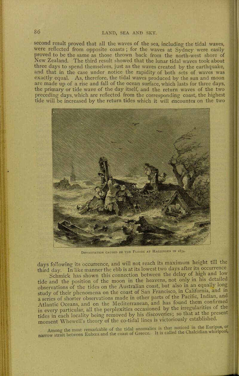 second result proved that all the waves of the sea, including the tidal waves, were reflected from opposite coasts ; for the waves at Sydney were easily proved to be the same as those thrown back from the north-west shore of New Zealand. The third result showed that the lunar tidal waves took about three days to spend themselves, just as the waves created by the earthquake, and that in the case under notice the rapidity of both sets of waves was exactly equal. As, therefore, the tidal waves produced by the sun and moon are made up of a rise and fall of the ocean surface, which lasts for three days, the primary or tide wave of the day itself, and the return waves of the two preceding days, which are reflected from the corresponding coast, the highest tide will be increased by the return tides which it will encounter on the two r I Devastation caused by the Floods at Hallingen in 1834. days following its occurrence, and will not reach its maximum height till the third day. In like manner the ebb is at its lowest two days after its occurrence Schmick has shown this connection between the delay of high and low tide and the position of the moon in the heavens, not only m his detailed observations of the tides on the Australian coast, but also in an equally long study of their phenomena on the coast of San Francisco, in California, and in a series of shorter observations made in other parts of the Pacific, Indian, and Atlantic Oceans, and on the Mediterranean, and has found them conhrnied in every particular, all the perplexities occasioned by the irregularities of the tides in each locality being removed by his discoveries; so that at the present moment Whewell's theory of the co-tidal lines is victoriously estäblished. Amone the most remarkable of the tidal anomalies is that noticed in the Euripus, or narrow st^fit between Eubc^a and the coast of Greece. It is called the Chalcidian whirlpool,