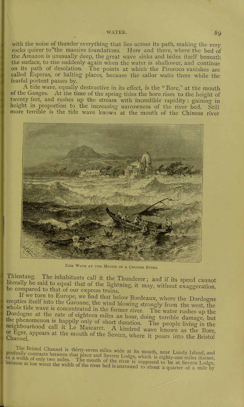 with the noise of thunder everything- that lies across its path, making the very- rocks quiver to'the massive foundations. Here and there, where the bed of the Amazon is unusually deep, the great wave sinks and hides itself beneath the surface, to rise suddenly again when the water is shallower, and continue on its path of desolation. The points at which the Piroroco vanishes are called Esperas, or halting places, because the sailor waits there while the fearful portent passes by. A tide wave, equally destructive in its effect, is the  Bore,'' at the mouth of the Ganges. At the time of the spring tides the bore rises to the height of twenty feet, and rushes up the stream with incredible rapidity: gaining- in height in proportion to the increasing narrowness of the river bed. Still more terrible is the tide wave known at the mouth of the Chinese river Tide Wave at the Mouth of a Chinese River. Thientang. The inhabitants call it the Thunderer; and if its speed cannot hterally be sa,d o equal that of the lightning, it may, without exaggeration be compared to that of our express trains. emJlr-^tZTnnll fu'T' ^'^^ Bordeaux, ^vhere the Dordogne emptres Itself mto the Garonne, the wmd blowing strongly from the west the whole tide wave is concentrated in the former riv'er. The wat^r rushes up the Dordogne at the rate of eighteen miles an hour, doing teTrible damage but the phenomenon is happily only of short duration. The people uZ f in the neighbourhood call it Le IMascaret. A Idndred wave known as the Bore Äi.'' ^ S^^^' -^-^  pousTnto the Bristol gradua^ySl^;te^ieL^Ä«^^^^ 't 5' f'*' ^undy Island, and to a widih of oSy tw?Ss The mou?h ^'^ /ighty-one miles distant, because at low wLr the Sh O^^^l^^T^^^ ^ ^Tai^er^STÄ