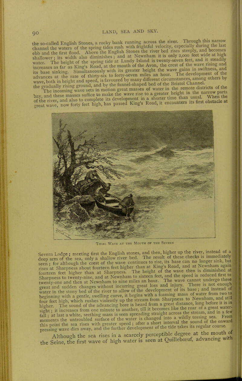 the so-called English Stones, a rocky bank running across the river. Through this narrow chanLl the wa^^^^ of the spring tides rush with frightful velocity, especially during the last ebWd theSflood. Ab^ovefhe English Stones the river bed rises ^teeply, and beco^^^^^ shallower • its width also diminishes ; and at Newnham it is only 2,000 feet wide at high water The heTcdit of the spring tide at Lundy Island is twenty-seven feet, and it steadily ncreases as fa^ as iSng^^ Road, at the mouth of the Avon, the crest of the wave rising and ks base sinking Simultaneously with its greater height the wave gams in swiftness and Svances at thi rate of thirty-six to forty-seven miles an hour. The developmen of the wave ?oth n he1/ht'Ld speed! is favoured by many different circumstances among others by Te ^raduX rfsfn- ground, ar^d by the funnel-shaped bed of the Bristol Channe . Severn Lodge ; meeting first the English stones, and then, higher up the river, mstead of a deep arm of the sea, only a shallow river bed. The result of these checks is immediately seen : for although the crest of the wave continues to rise, its base can no longer sink, but rises at Sharpness about fourteen feet higher than at King's Road, and at Newnham again fourteen feet higher than at Sharpness. The height of the wave then is dimimshed at Sharpness to twinty-nine, and at Newnham to sixteen feet, and the speed is leduced first to twenty-one and then at Newnham to nine miles an hour. The wave cannot undeigo these greatlnd sudden changes without incurring great loss and injury There is not enough water in the stony bed of the river to allow of the development of its base ; and mstead of beg nning with a'gentle, swelling curve, it begins with a foaming ^-^^/^^^^^^^^t S four feet high, which rushes violently up the stream from Sharpness to N^^IJ^^^i^^^^^ S-her. The sound of the advancing bore is heard from a great distance, lo^g before it is in s^ght; it increases from one minute to another, till it becomes like the roar ot a great wate - fall at last a white, seething mass is seen spreading straight across he stream^^d m a few r^oi;ients the untroubled surface of the water is changed mto a wildly tossing sea From Sis point the sea rises with greater speed; after a short interval he .f^^^ of the onward presshTg wave dies away, andihe further development of the tide takes its regular couise. Although the sea rises in a scarcely perceptible degree at the mouth of the Seine?the first wave of high water is seen at OuiUebceuf, advancing with