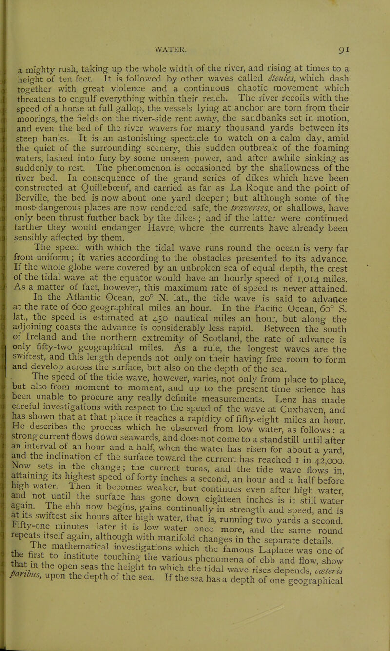 a mighty rush, taking up the whole width of the river, and rising at times to a height of ten feet. It is followed by other waves called dteules, which dash together with great violence and a continuous chaotic movement which threatens to engulf everything within their reach. The river recoils with the speed of a horse at full gallop, the vessels lying at anchor are torn from their moorings, the fields on the river-side rent away, the sandbanks set in motion, and even the bed of the river wavers for many thousand yards between its steep banks. It is an astonishing spectacle to watch on a calm day, amid the quiet of the surrounding scenery, this sudden outbreak of the foaming waters, lashed into fury by some unseen power, and after awhile sinking as suddenly to rest. The phenomenon is occasioned by the shallowness of the river bed. In consequence of the grand series of dikes which have been constructed at Ouillebceuf, and carried as far as La Roque and the point of Berville, the bed is now about one yard deeper; but although some of the most-dangerous places are now rendered safe, the traverses, or shallows, have only been thrust further back by the dikes; and if the latter were continued farther they would endanger Havre, where the currents have already been sensibly affected by them. The speed with which the tidal wave runs round the ocean is very far from uniform; it varies according to the obstacles presented to its advance. If the whole globe were covered by an unbroken sea of equal depth, the crest of the tidal wave at the equator would have an hourly speed of 1,014 miles. As a matter of fact, however, this maximum rate of speed is never attained. In the Atlantic Ocean, 20° N. lat., the tide wave is said to advance at the rate of 600 geographical miles an hour. In the Pacific Ocean, 60° S. lat, the speed is estimated at 450 nautical miles an hour, but along the adjoining coasts the advance is considerably less rapid. Between the south of Ireland and the northern extremity of Scotland, the rate of advance is only fifty-two geographical miles. As a rule, the longest waves are the swiftest, and this length depends not only on their having free room to form and develop across the surface, but also on the depth of the sea. The speed of the tide wave, however, varies, not only from place to place, but also from moment to moment, and up to the present time science has been unable to procure any really definite measurements. Lenz has made careful investigations with respect to the speed of the wave at Cuxhaven, and has shown that at that place it reaches a rapidity of fifty-eight miles an hour He describes the process which he observed from low water, as follows : a strong current flows down seawards, and does not come to a standstill until after an mterval of an hour and a half, when the water has risen for about a x^ard and the mclmation of the surface toward the current has reached i in 42 000' JNow sets m the change; the current turns, and the tide wave flows in attammg its highest speed of forty inches a second, an hour and a half before high water. Then it becomes weaker, but continues even after high water and not until the surface has gone down eighteen inches is it still water again. The ebb now begins, gains continually in strength and speed, and is at Its swiftest six hours after high water, that is, running two yards a second. re^l:r^. ?r^^' ^fu V .^T^ ^^^ the same round repeats itself again, although with manifold changes in the separate details. the Ir J mvestigations which the famous Laplace was one of hat inll. ^^t^t^^W'T^-? phenomena of ebb and flow, show TafiZ ^^^%^%height to which the tidal wave rises depends, ceteris paribus, upon the aepth of the sea. If the sea has a depth of one geographical