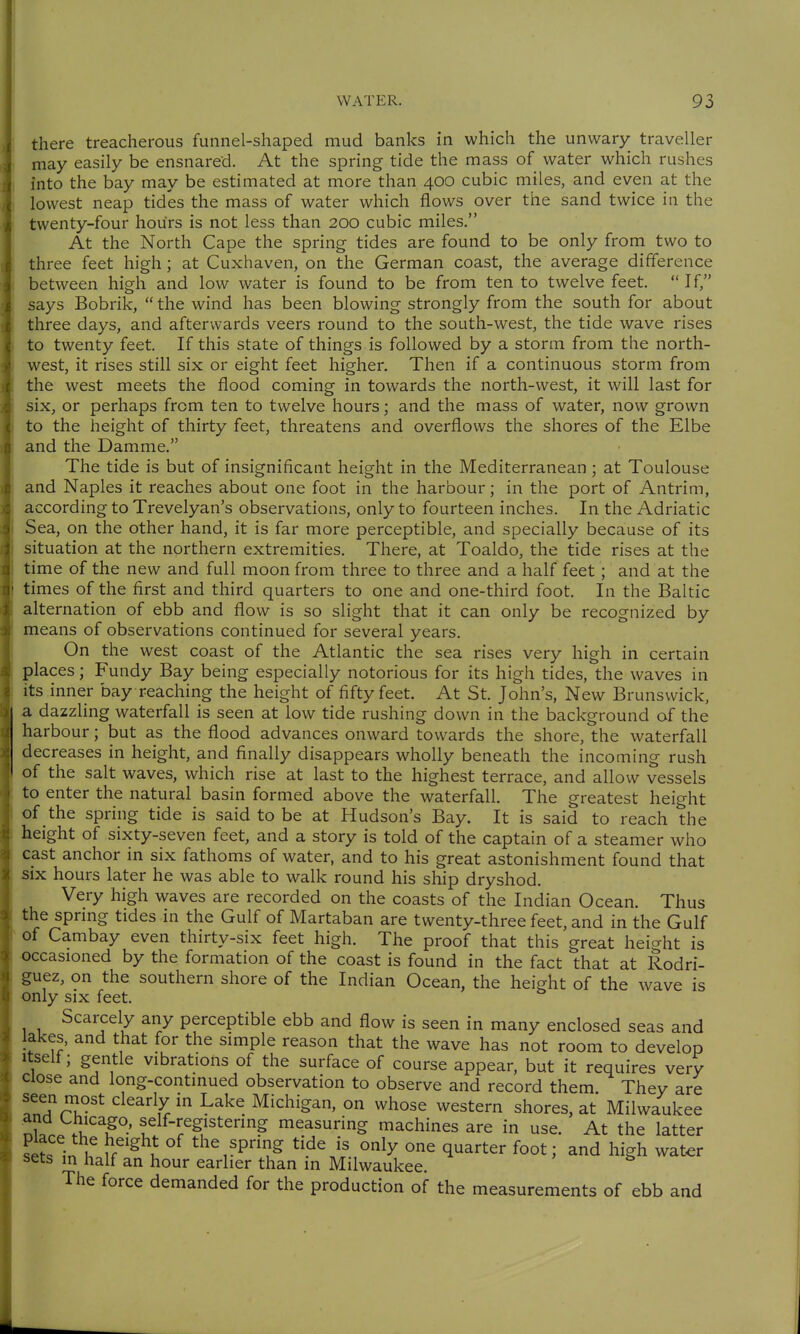 there treacherous funnel-shaped mud banks in which the unwary traveller may easily be ensnared. At the spring tide the mass of water which rushes into the bay may be estimated at more than 400 cubic miles, and even at the lowest neap tides the mass of water which flows over the sand twice in the twenty-four hours is not less than 200 cubic miles. At the North Cape the spring tides are found to be only from two to three feet high; at Cuxhaven, on the German coast, the average difference between high and low water is found to be from ten to twelve feet.  If, says Bobrik,  the wind has been blowing strongly from the south for about three days, and afterwards veers round to the south-west, the tide wave rises to twenty feet. If this state of things is followed by a storm from the north- west, it rises still six or eight feet higher. Then if a continuous storm from the west meets the flood coming in towards the north-west, it will last for six, or perhaps from ten to twelve hours; and the mass of water, now grown to the height of thirty feet, threatens and overflows the shores of the Elbe and the Damme. The tide is but of insignificant height in the Mediterranean ; at Toulouse and Naples it reaches about one foot in the harbour; in the port of Antrim, according to Trevelyan's observations, only to fourteen inches. In the Adriatic Sea, on the other hand, it is far more perceptible, and specially because of its situation at the northern extremities. There, at Toaldo, the tide rises at the time of the new and full moon from three to three and a half feet; and at the times of the first and third quarters to one and one-third foot. In the Baltic alternation of ebb and flow is so slight that it can only be recognized by means of observations continued for several years. On the west coast of the Atlantic the sea rises very high in certain places; Fundy Bay being especially notorious for its high tides, the waves in its inner bay reaching the height of fifty feet. At St. John's, New Brunswick, a dazzling waterfall is seen at low tide rushing down in the background of the harbour; but as the flood advances onward towards the shore, the waterfall decreases in height, and finally disappears wholly beneath the incoming rush of the salt waves, which rise at last to the highest terrace, and allow vessels to enter the natural basin formed above the waterfall. The greatest height of the spring tide is said to be at Hudson's Bay. It is said to reach the height of sixty-seven feet, and a story is told of the captain of a steamer who cast anchor in six fathoms of water, and to his great astonishment found that six hours later he was able to walk round his ship dryshod. Very high waves are recorded on the coasts of the Indian Ocean. Thus the sprmg tides in the Gulf of Martaban are twenty-three feet, and in the Gulf of Cambay even thirty-six feet high. The proof that this great heio-ht is occasioned by the formation of the coast is found in the fact that at Rodri- guez, on the southern shore of the Indian Ocean, the height of the wave is only six feet. Scarcely any perceptible ebb and flow is seen in many enclosed seas and lakes, and that for the simple reason that the wave has not room to develop Itself; gentle vibrations of the surface of course appear, but it requires very Close and long-continued observation to observe and record them They are T^Aru-^^ clearly in Lake xMichigan, on whose western shores, at Milwaukee n?. f l^-^egistermg measuring machines are in use. At the latter se?s in h u^'^ I ^^^^P§^ q^^^ter foot; and high wat^r sets in half an hour earlier than in Milwaukee. The force demanded for the production of the measurements of ebb and