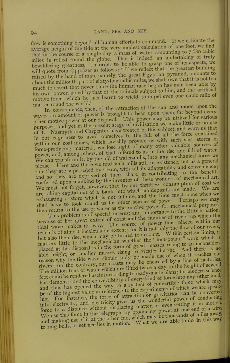 flow is something beyond all human efforts to command. If we estimate the average height of the tide at the very modest calculation of one foot we find that in the course of a single day a mass of water amounting to 7,680 cubic miles is rolled round the globe. That is indeed an undertakmg of truly bewildering greatness. In order to be able to grasp one of its aspects we win quote from Oppolzer as follows :  If we reflect that the greatest buildmg raised by the hand of man, namely, the great Egyptian pyram.d amounts to about the millionth part of sixty-four cubic miles, we shall own that it is not too much to assert that never since the human race began has man been able by M own power, aided by that of the animals subject to him, and the artific.a mot°ve forces ^-hich he has learnt to wield, to impel even one cubic mile of ''1n'contqu:.rc::t1i.of the attraction of the sun and moon upon the waves an amount of power is brought to bear upon them, far beyond every Sey^aiTs^pts'edTd by steam,,vith all i. ^^^^^ and so they are deprived 0/ the>; ^are ^ J°^;*ut,ng to^^^^^_^.^^^ conferred upon mankind by ^^^^ftie™ consumption of coal we We must not forget, however, that by '^ade. We are are taking capital out of a ^^'^ 7^''J*J°Äme must come when we exhausting a store which is i^t '^fi;'^'^^^^^^^ Perhaps we may shall have to look '°-f -^J°^ ?he mX power for mechanical purposes, then return to the use of water as ™°™ ; ^ance to the British nation. This problem is of special interest ^f'™P°;'^'';f ° jvers up which the because of^er great extent of coast and th --be of^ri« ^^^p^.^^._^ tidal wave makes its way. The source ot po 1^ reach is of almost ^'^^'^^^'^^^''^''•^1^^^^^^ Within certain limits, it but also their rise, which may be 'f'l ° fo^j-ound  work which is matters little to the mechanician, ^he^er the loot po placed at his disposal is in the form of S«^' {^f heil^ And there is no ?ble height, or smaller n>as^e^ .^'S '° Se u e of when it reaches our reason why the tide wave only be made use o ^^^^^^.^^ rivers; on the contrary, our coasts ™^y^^^'^dav to the height of several The million tons of water which are l'f'«^ t^« ^'° for modern science feet could be rendered useful according to ready ma^^^ ^^^^^ ^.^^^ has demonstrated the convertibility of every kind o^ t ^^^^^ ^^^^ and thus has opened the way ^^^^^^ be of the highest value in reference to the experin^e^^ ^^^^^^^^^ in? For instance, the force of attraction or S , , conducting ifo electricity, and electricity gives us the wonderful pow ^^^.^^ rus\%his^^:TnÄÄ