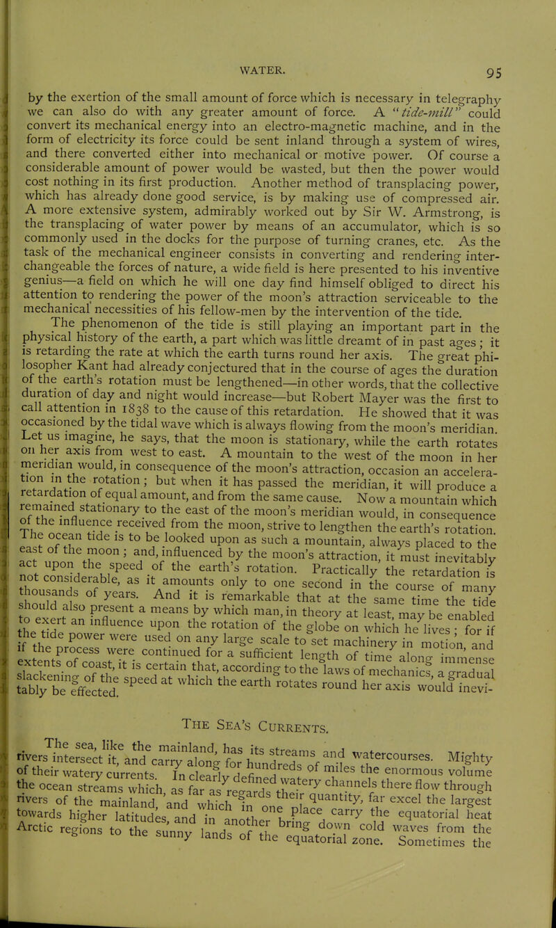 by the exertion of the small amount of force which is necessary in telegraphy we can also do with any greater amount of force. A tide-mill could convert its mechanical energy into an electro-magnetic machine, and in the form of electricity its force could be sent inland through a system of wires, and there converted either into mechanical or motive power. Of course a considerable amount of power would be wasted, but then the power would cost nothing in its first production. Another method of transplacing power, which has already done good service, is by making use of compressed air. A more extensive system, admirably worked out by Sir W. Armstrong, is the transplacing of water power by means of an accumulator, which is so commonly used in the docks for the purpose of turning cranes, etc. As the task of the mechanical engineer consists in converting and rendering inter- changeable the forces of nature, a wide field is here presented to his inventive genius—a field on which he will one day find himself obliged to direct his attention to rendering the power of the moon's attraction serviceable to the mechanical necessities of his fellow-men by the intervention of the tide. The phenomenon of the tide is still playing an important part in the physical history of the earth, a part which was little dreamt of in past ao-es; it IS retarding the rate at which the earth turns round her axis. The great phi- losopher Kant had already conjectured that in the course of ages the duration of the earth's rotation must be lengthened—in other words, that the collective duration of day and night would increase—but Robert Mayer was the first to call attention in 1838 to the cause of this retardation. He showed that it was occasioned by the tidal wave which is always flowing from the moon's meridian l^et us imagine, he says, that the moon is stationary, while the earth rotates on her axis from west to east. A mountain to the west of the moon in her meridian would, m consequence of the moon's attraction, occasion an accelera- tion in the rotation; but when it has passed the meridian, it will produce a retardation of equal amount, and from the same cause. Now a mountain which remained stationary to the east of the moon's meridian would, in consequence of the influence received from the moon, strive to lengthen the earth's rotation I.? ''^^ \^}ook^d upon as such a mountain, always placed to the ea t of the moon ; and, influenced by the moon's attraction, it must inevitably act upon the speed of the earth's rotation. Practically the retardation i^ not considerable, as it amounts only to one second in the course of many thousands of years. And it is remarkable that at the same time the tide o exert a fnflTence ''^^^ !^' ^^^^^^ may be enabled hh ^fl^ence upon the rotation of the globe on which he lives • for if he t^e power were used on any large scale to'set machinery in mot on and V^ror::Jl\r^^^ ^^^^^^ time^bng immense extents ot coast, it is certain that, according to the laws of mechanics a ?radn;,l ttbtbTf/cted! ''^'^ earth^rotates round her axL'wouÄ^ The Sea's Currents. Hve.7„;::cttar^ -f courses. Might, of their watery currents In cleariv J.fi^^3 f ' T'^' ^ enormous volume the ocean streams wh ch as fa^as ref rÄ ^^''l' '^^^ ^'^ through A.ctic regLs ^^'^^^^ Z^^''^^:^.^^ ^met^me^ Z