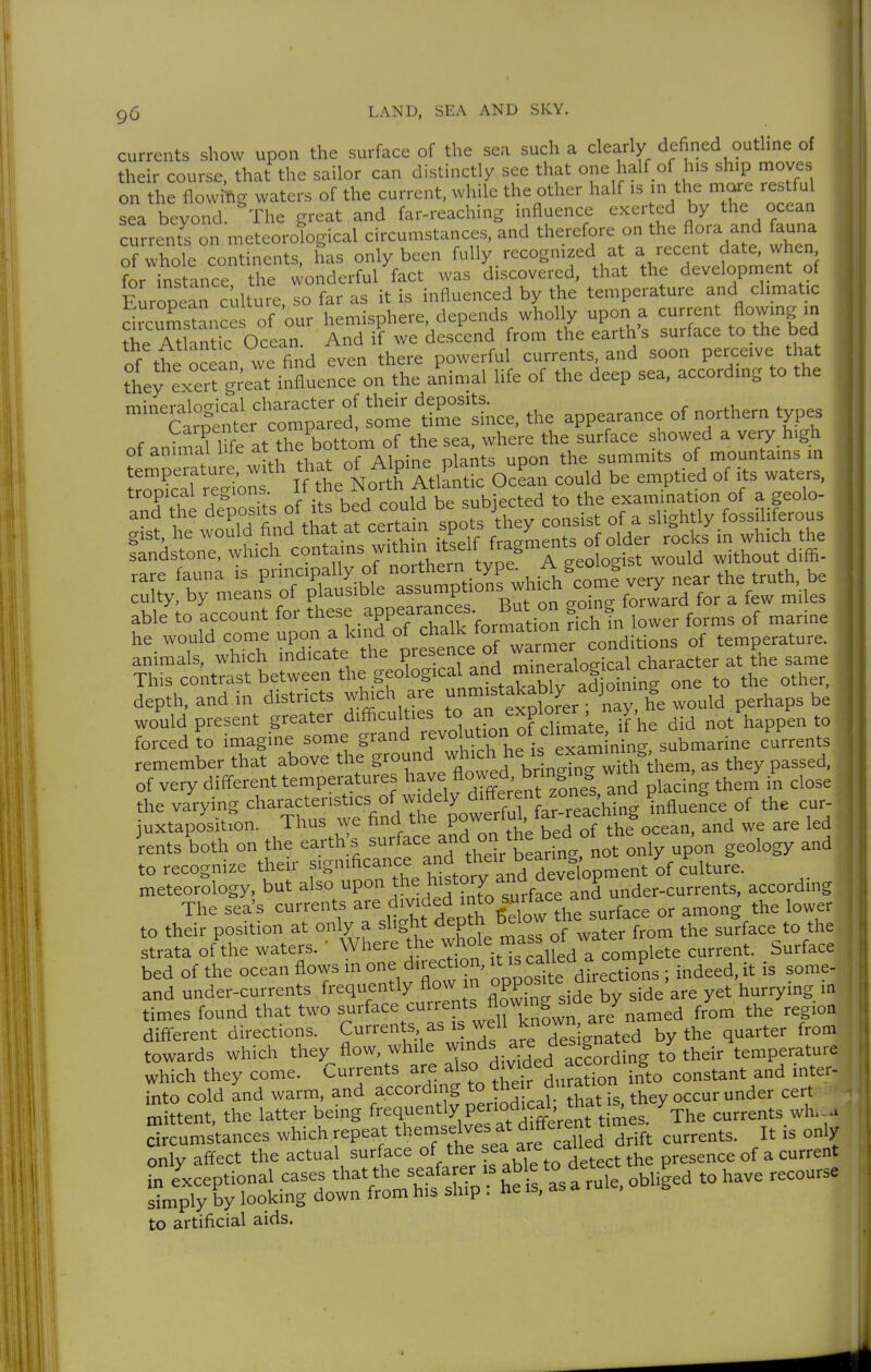 9ü currents show upon the surface of the sea such a clearly defined outline of their course, that the sailor can distinctly see that one half of his ship moves on the flowing waters of the current, while the other half is in the mare restful sea beyond. The great and far-reaching influence exerted by the ocean current^on meteorological circumstances, and therefore on the flora and fauna of whole continents, has only been for instance the wonderful fact was discovered, that the development ot European culture, so far as it is influenced by the temperature and climatic dLmstances of our hemisphere depends wholly uporj a --n^ ^^^^^^^ the Atlintic Ocean. And if we descend from the earths surtace to me Ded of tt ocean we find even there powerful currents, and soon perceive that they exeTt g;eat influence on the animal life of the deep sea, according to the mi'nprnlnfrical character of their deposits. r .t, ^ Carpenter ~ time since, the appearance of northern types of animaflW-e at the bottom of the sea, where the surface showed a very h.gh ot ammai me at u c a , : „i^^ts upon the summits of mountams m uZTcTZlT U the No^th Atla^itic OcLn could be emptied of its waters, Ä ae= of^. bea c^a -^y^^c^^^t^Ta^^^^^^^^^ able'to account for '^ese appearances. But on gom, f»w^^ ^^^^^ he would come upon a kmd of ^^^^^^ -^itions of temperature. animals, which indicate tne picbci.j. „;„pralorical character at the same This contrast between the geological and m.nem^^^^^ depth, and in districts wliich are ^^^^'l^^J^^l would perhaps be would present greater difficulties to «^P'°[^'^ jf^e did not happen to forced to imagine some grand revolution of climate .^^ W^^^^^ remember that above the g™'^,^.'* j'VringbTwith hem, as they passed, of very different temperatures have ^„j laci^g them in close the va'rying characteristics of wjdely d^^^^^^^^^^ ^^J juxtaposition. Thus we nna ^^e P ' , ^ ^ Q^ean, and we are led ients both on the earth;s ^^^^^^^^^J^^.^dr ^ea only upon geology and to recognize their f^^'^'^^''^^^^^^^ of culture, meteorology, but also ^P°^ .^^^^^i'^^'f/J^^^^^^ and under-currents, according The sea's currents ^^^^^^'^f'^^^ surface or among the lower to their position at only a ''^^^^^ water from the surface to the strata of the waters.  Where the ^ho^e mass m ^^^^^^^^ surface bed of the ocean flows in one direction, ^ c^U^^ ^ ^^^^-/^^ j^^deed, it is some- and under-currents frequently flow n OPP^^^^^ ^ , 3ide are yet hurrying m times found that two surface '^^^'^^P^^^iri^^'^ are named from the region difterent directions. Currents as is well known are n ^^^^^ ^^^^ towards which they flow, while • Yd^^^'Sfng to their^emperature which they come. Currents are ^^^^mded ^ ^^^^^^^^ into cold and warm, and according their durauo^ they occur under cert mittent, the latter being frequently periodical that X ^^^^^^^^ to artificial aids.