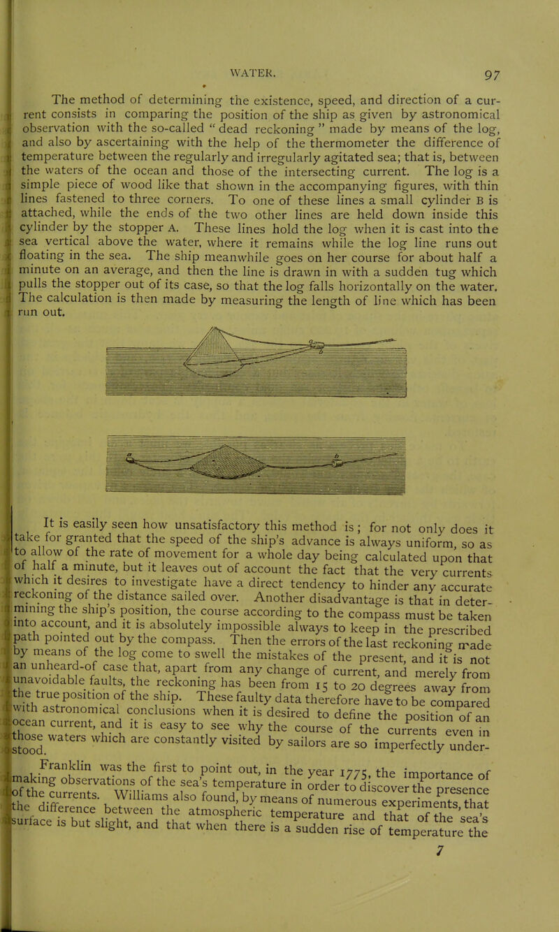 The method of determining the existence, speed, and direction of a cur- rent consists in comparing the position of the ship as given by astronomical observation with the so-called  dead reckoning  made by means of the log, and also by ascertaining with the help of the thermometer the difference of temperature between the regularly and irregularly agitated sea; that is, between the waters of the ocean and those of the intersecting current The log is a simple piece of wood like that shown in the accompanying figures, with thin lines fastened to three corners. To one of these lines a small cylinder B is attached, while the ends of the two other lines are held down inside this cylinder by the stopper A. These lines hold the log when it is cast into the sea vertical above the water, where it remains while the log line runs out floating in the sea. The ship meanwhile goes on her course for about half a minute on an average, and then the line is drawn in with a sudden tug which pulls the stopper out of its case, so that the log falls horizontally on the water. The calculation is then made by measuring the length of line which has been run out. It is easily seen how unsatisfactory this method is ; for not only does it take for granted that the speed of the ship's advance is always uniform so as to allow of the rate of movement for a whole day being calculated upon that ot half a mmute, but it leaves out of account the fact that the very currents which It desires to investigate have a direct tendency to hinder any accurate reckoning of the distance sailed over. Another disadvantage is that in deter mining the ship's position, the course according to the compass must be taken mto account, and it is absolutely impossible always to keep in the prescribed Kath pointed out by the compass. Then the errors of the last reckoning rrade ■By means of the log come to swell the mistakes of the present, and it is not an unheard-of case that, apart from any change of current, and merely from unavoidable faults the reckoning has been from 15 to 20 degrees away froS the true position of the ship. These faulty data therefore have to be comDared w; h astronomical conclusions when it is desired to define the positTon of an ocean current, and it is easy to see why the course of the currents even In hose waters which are constantly visited by sailors are so imperfectly unTr^ Franklin was the first to point out, in the year 177c the imoortanre of aking observations of the sea's temperature in order to d scoverThe ™ f the currents. Williams also found, by means of numerou eTenment^^^ he difference between the atmospheric temperature and tSt oT^hfseA urface is but slight, and that when there is a sudden rise of temperature the