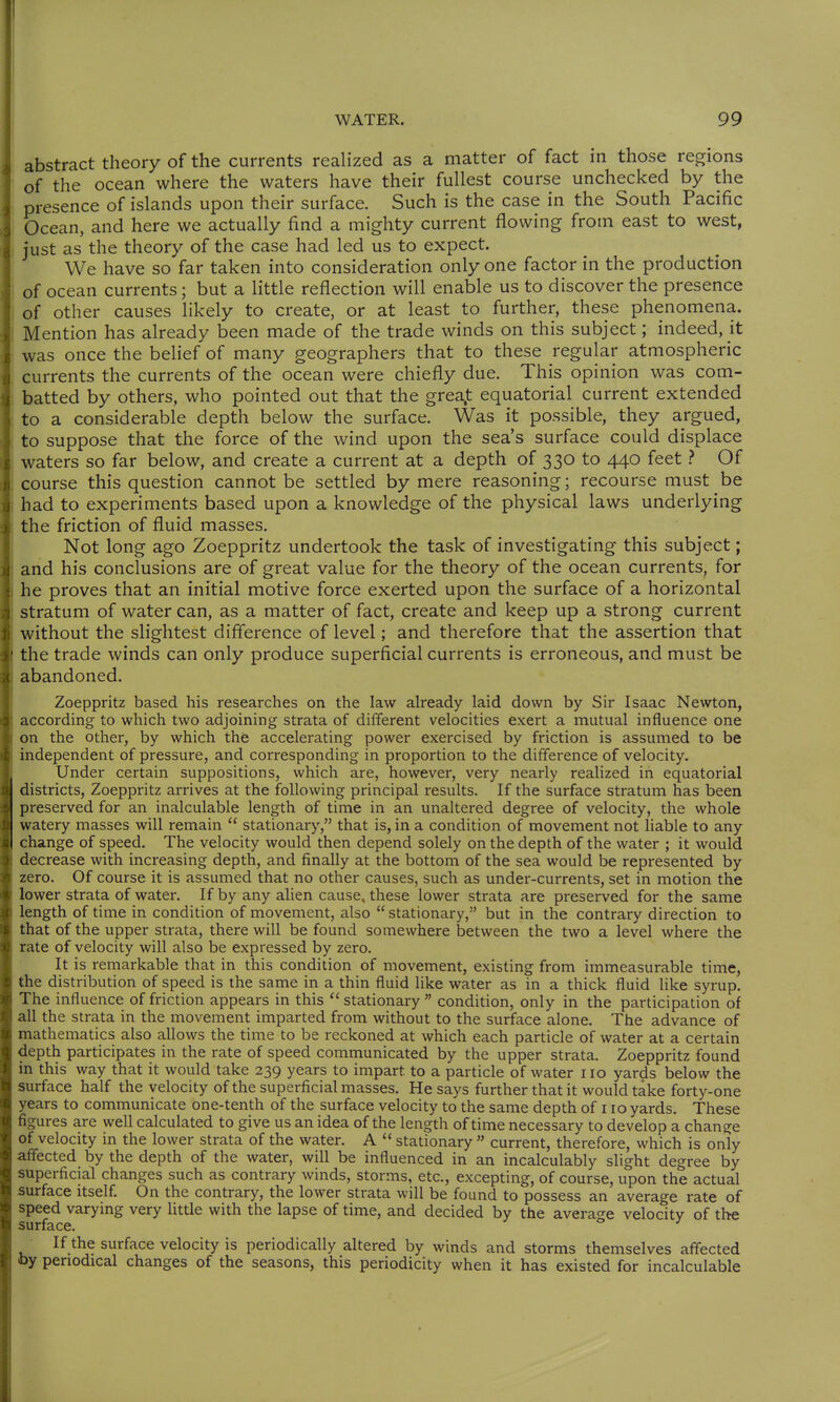 abstract theory of the currents realized as a matter of fact in those regions of the ocean where the waters have their fullest course unchecked by the presence of islands upon their surface. Such is the case in the South Pacific Ocean, and here we actually find a mighty current flowing from east to west, just as the theory of the case had led us to expect. We have so far taken into consideration only one factor in the production of ocean currents; but a little reflection will enable us to discover the presence of other causes likely to create, or at least to further, these phenomena. Mention has already been made of the trade winds on this subject; indeed, it was once the belief of many geographers that to these regular atmospheric currents the currents of the ocean were chiefly due. This opinion was com- batted by others, who pointed out that the grea.t equatorial current extended to a considerable depth below the surface. Was it possible, they argued, to suppose that the force of the wind upon the sea's surface could displace waters so far below, and create a current at a depth of 330 to 440 feet } Of course this question cannot be settled by mere reasoning; recourse must be had to experiments based upon a knowledge of the physical laws underlying the friction of fluid masses. Not long ago Zoeppritz undertook the task of investigating this subject; and his conclusions are of great value for the theory of the ocean currents, for he proves that an initial motive force exerted upon the surface of a horizontal stratum of water can, as a matter of fact, create and keep up a strong current without the slightest difference of level; and therefore that the assertion that the trade winds can only produce superficial currents is erroneous, and must be abandoned. Zoeppritz based his researches on the law already laid down by Sir Isaac Newton, according to which two adjoining strata of different velocities exert a mutual influence one on the other, by which the accelerating power exercised by friction is assumed to be independent of pressure, and corresponding in proportion to the difference of velocity. Under certain suppositions, which are, however, very nearly realized in equatorial districts, Zoeppritz arrives at the following principal results. If the surface stratum has been preserved for an inalculable length of time in an unaltered degree of velocity, the whole watery masses will remain  stationary, that is, in a condition of movement not liable to any change of speed. The velocity would then depend solely on the depth of the water ; it would decrease with increasing depth, and finally at the bottom of the sea would be represented by zero. Of course it is assumed that no other causes, such as under-currents, set in motion the lower strata of water. If by any alien cause^ these lower strata are preserved for the same length of time in condition of movement, also  stationary, but in the contrary direction to that of the upper strata, there will be found somewhere between the two a level where the rate of velocity will also be expressed by zero. It is remarkable that in this condition of movement, existing from immeasurable time, the distribution of speed is the same in a thin fluid like water as in a thick fluid like syrup. The influence of friction appears in this  stationary  condition, only in the participation of all the strata in the movement imparted from without to the surface alone. The advance of mathematics also allows the time to be reckoned at which each particle of water at a certain depth participates in the rate of speed communicated by the upper strata. Zoeppritz found in this way that it would take 239 years to impart to a particle of water 110 yards below the surface half the velocity of the superficial masses. He says further that it would take forty-one years to communicate one-tenth of the surface velocity to the same depth of 110 yards. These figures are well calculated to give us an idea of the length of time necessary to develop a change of velocity in the lower strata of the water. A  stationary current, therefore, which is only affected by the depth of the water, will be influenced in an incalculably slight degree by superficial changes such as contrary winds, storms, etc., excepting, of course, upon the actual surface itself. On the contrary, the lower strata will be found to possess an average rate of speed varying very little with the lapse of time, and decided by the average velocity of the surface. If the surface velocity is periodically altered by winds and storms themselves affected by periodical changes of the seasons, this periodicity when it has existed for incalculable