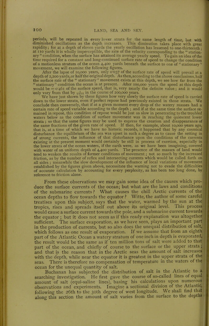 periods, will be repeated in every lower strata for the same length of time, bat with diminished oscillations as the depth increases. This diminution takes place with great rapidity; for at a depth of eleven yards the yearly oscillation has lessened to one-thirteenth ; at I lo yards it is wholly imperceptible, the rate of the velocity corresponding to the  station- ary  condition, when the surface has attained its average yearly speed. To gain an idea of the time required for a constant and long-continued surface rate of speed to change the condition of a motionless stratum of the ocean 4,400 yards beneath the surface to one of  stationary ' movement, we will examine the following figures. After the lapse of 10,000 years, only 0-037 of the surface rate of speed will prevail at a depth of 2,200 yards, or half the original depth. As then,according to the above conclusions, half the surface rate of the  stationarymovement exists at this depth, we see how far from the stationary condition the ocean is at present. After 100,000 years the speed at this depth would be =o46i of the surface speed, that is, very nearly the definite value; and it would only vary from that by y^j^ij in the course of 200,000 years. We have just shown by these figures how very slowly the surface rate of speed is carried down to the lower strata, even if perfect repose had previously existed in those strata. We conclude then conversely, that if at a given moment every drop of the watery masses had a certain rate of speed variable according to the depth ; and if at the same time the surface re- mained in repose, this condition of repose would be just as slow in penetrating to the troubled waters below as the condition of surface movement was in reaching the quiescent lower strata ; so that the same figures may be used to express the creation and disappearance of the same fractions of the given rate of speed. If then, for example, about 10,000 years ago, that is, at a time of which we have no historic records, it happened that by any cosmical disturbance the equilibrium of the sea was upset in such a degree as to cause the setting in of strong currents, the influence of that disturbance upon the conditions of the currents existing at the present moment would certainly be still in process of exertion, especially in the lower strata of the ocean waters, if the earth were, as we have been imagining, covered with water of an uniform depth of 4,400 yards. The presence of the masses of land would tend to weaken the results of former conditions of movement; not so much by the increased friction, as by the number of reflex and intersecting currents which would be called forth on all sides ; meanwhile the slow development of the influence of local variations of movement established by the figures given above, necessitate the warning not to evade the difficulties of accurate calculation by accounting for every perplexity, as has been too long done, by reference to friction alone. From these observations we may gain some idea of the causes which pro- duce the surface currents of the ocean; but what are the laws and conditions of the submarine currents ? What causes the chill Arctic currents of the ocean depths to flow towards the equator ? Witte, the author of some careful treatises upon this subject, says that the water, warmed by the sun at the tropics, rises and spreads itself out above its original level. This process would cause a surface current towards the pole, and a submarine current towards the equator ; but it does not seem as if this ready explanation was altogether sufficient. The surface evaporation^ as we have seen, plays an important part in the production of currents, but so also does the unequal distribution of salt, which follows as one result of evaporation. If we assume that from an eighth part of the Atlantic Ocean a watery stratum of one inch in depth is evaporated, the result would be the same as if ten million tons of salt were added to that part of the ocean, and chiefly of course to the surface or the upper strata; and that is the reason that in the Arctic seas the amount of salt increases with the depth, while near the equator it is greatest in the upper strata of the seas. There is therefore no compensation of temperature in the waters of the ocean for the unequal quantity of salt. Buchanan has subjected the distribution of salt in the Atlantic to a searching investigation. He first gave the course of so-called lines of equal amount of salt (equi-saline lines), basing his calculations upon numerous observations and experiments. Imagine a sectional division of the Atlantic, following the 26th to the 30th degree of west longitude. We shall find that along this section the amount of salt varies from the surface to the depths