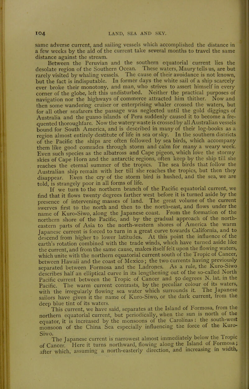 same adverse current, and sailing vessels which accomplished the distance in a few weeks by the aid of the current take several months to travel the same distance against the stream. Between the Peruvian and the southern equatorial current lies the desolate region of the Southern Ocean. These waters, Maury tells us, are but rarely visited by whaling vessels. The cause of their avoidance is not known, but the fact is indisputable. In former days the white sail of a ship scarcely ever broke their monotony, and man, who strives to assert himself in every corner of the globe, left this undisturbed. Neither the practical purposes of navigation nor the highways of commerce attracted him thither. Now and then some wandering cruiser or enterprising whaler crossed the waters, but for all other seafarers the passage was neglected until the gold diggings of Australia and the guano islands of Peru suddenly caused it to become a fre- quented thoroughfare. Now the watery waste is crossed by all Australian vessels bound for South America, and is described in many of their log-books as a reo-ion almost entirely destitute of life in sea or sky. In the southern districts of the Pacific the ships are often followed by sea birds, which accompany them like good comrades through storm and calm for many a weary week. Even such species as the albatross and Cape pigeon, which love the stormy skies of Cape Horn and the antarctic regions, often keep by the ship till she reaches the eternal summer of the tropics. The sea birds that follow the Australian ship remain with her till she reaches the tropics, but then they disappear. Even the cry of the storm bird is hushed, and the sea, we are told, is strangely poor in all forms of life. If we turn to the northern branch of the Pacific equatorial current, we find that it flows twenty degrees farther west before it is turned aside by the presence of intervening masses of land. The great volume of the current swerves first to the north and then to the north-east, and flows under the name of Kuro-Siwo, along the Japanese coast. From the formation of the northern shore of the Pacific, and by the gradual approach of the north- eastern parts of Asia to the north-western shores of America the warm Japanese current is forced to turn in a great curve towards California, and to descend from higher to lower latitudes. At this point the influence of the earth's rotation combined with the trade winds, which have turned aside like the current, and from the same cause, makes itself felt upon the flowing waters, which unite with the northern equatorial current south of the Tropic of Cancer, between Hawaii and the coast of Mexico ; the two currents having previously separated between Formosa and the Ladrones. As a rule, the Kuro-Siwo describes half an elliptical curve in its lengthening out of the so-called North Pacific current between the Tropic of Cancer and 50 degrees N. lat. in the Pacific. The warm current contrasts, by the peculiar colour of its waters, with the irregularly flowing sea water which surrounds it. The Japanese sailors have given it the name of Kuro-Siwo, or the dark current, from the deep blue tint of its waters. This current, we have said, separates at the Island of Formosa, from the northern equatorial current, but periodically, when the sun is north of the equator, it is increased by the monsoons of the Carolinas : the south-west monsoon of the China Sea especially influencing the force of the Kuro- Siwo. 1 U 1 T T • The Japanese current is narrowest almost immediately below the Iropic of Cancer. Here it turns northward, flowing along the Island of Formosa; after which, assuming a north-easterly direction, and increasing in width,