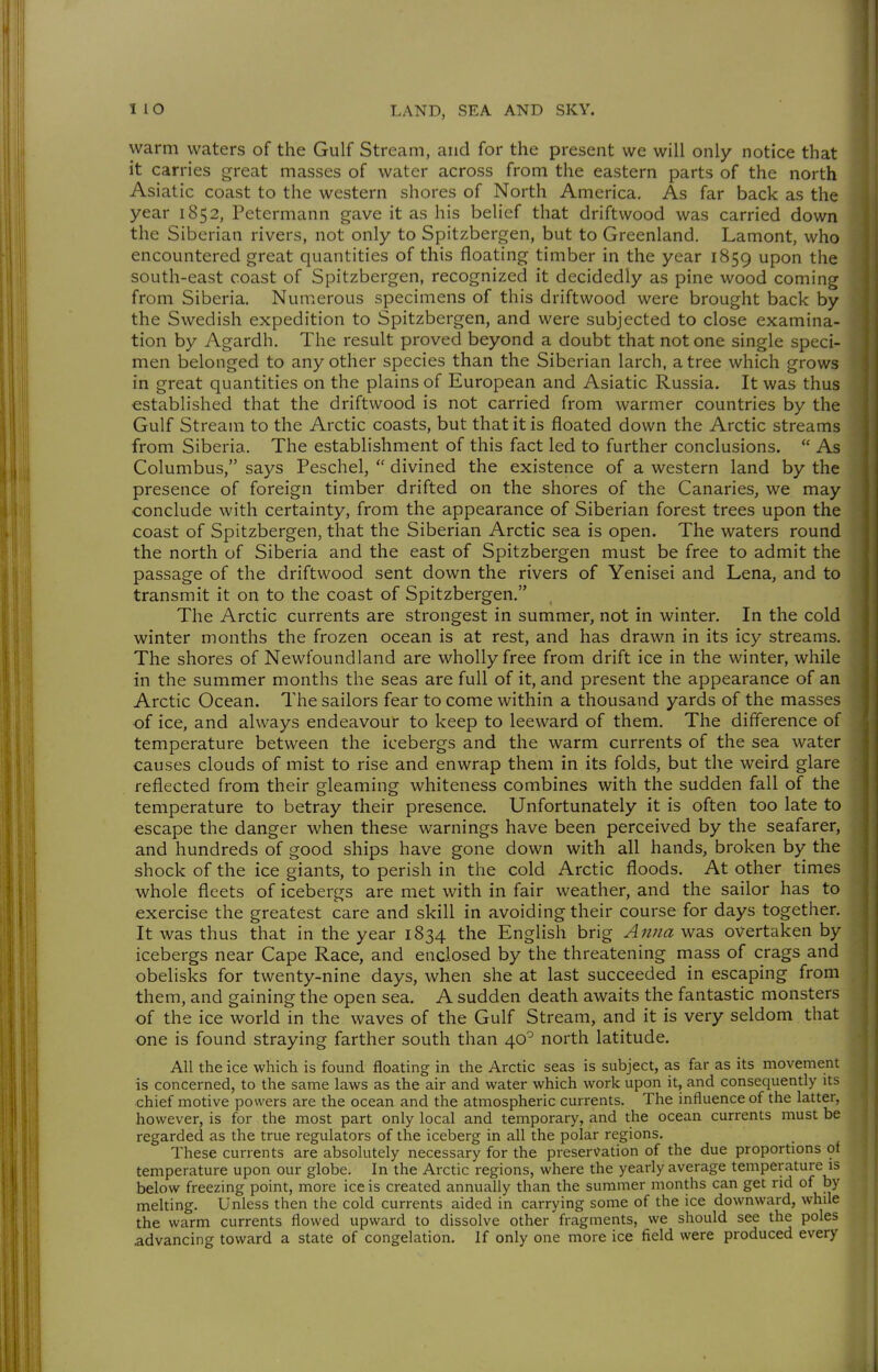 warm waters of the Gulf Stream, and for the present we will only notice that it carries great masses of water across from the eastern parts of the north Asiatic coast to the western shores of North America. As far back as the year 1852, Petermann gave it as his belief that driftwood was carried down the Siberian rivers, not only to Spitzbergen, but to Greenland. Lamont, who encountered great quantities of this floating timber in the year 1859 upon the south-east coast of Spitzbergen, recognized it decidedly as pine wood coming from Siberia. Numerous specimens of this driftwood were brought back by the Swedish expedition to Spitzbergen, and were subjected to close examina- tion by Agardh. The result proved beyond a doubt that not one single speci- men belonged to any other species than the Siberian larch, a tree which grows in great quantities on the plains of European and Asiatic Russia. It was thus established that the driftwood is not carried from warmer countries by the Gulf Stream to the Arctic coasts, but that it is floated down the Arctic streams from Siberia. The establishment of this fact led to further conclusions.  As Columbus, says Peschel,  divined the existence of a western land by the presence of foreign timber drifted on the shores of the Canaries, we may conclude with certainty, from the appearance of Siberian forest trees upon the coast of Spitzbergen, that the Siberian Arctic sea is open. The waters round the north of Siberia and the east of Spitzbergen must be free to admit the passage of the driftwood sent down the rivers of Yenisei and Lena, and to transmit it on to the coast of Spitzbergen. The Arctic currents are strongest in summer, not in winter. In the cold winter months the frozen ocean is at rest, and has drawn in its icy streams. The shores of Newfoundland are wholly free from drift ice in the winter, while in the summer months the seas are full of it, and present the appearance of an Arctic Ocean. The sailors fear to come within a thousand yards of the masses of ice, and always endeavour to keep to leeward of them. The diflerence of temperature between the icebergs and the warm currents of the sea water causes clouds of mist to rise and enwrap them in its folds, but the weird glare reflected from their gleaming whiteness combines with the sudden fall of the temperature to betray their presence. Unfortunately it is often too late to escape the danger when these warnings have been perceived by the seafarer, and hundreds of good ships have gone down with all hands, broken by the shock of the ice giants, to perish in the cold Arctic floods. At other times whole fleets of icebergs are met with in fair weather, and the sailor has to exercise the greatest care and skill in avoiding their course for days together. It was thus that in the year 1834 the English brig A7ma was overtaken by icebergs near Cape Race, and enclosed by the threatening mass of crags and obelisks for twenty-nine days, when she at last succeeded in escaping from them, and gaining the open sea. A sudden death awaits the fantastic monsters of the ice world in the waves of the Gulf Stream, and it is very seldom that one is found straying farther south than 40^ north latitude. All the ice which is found floating in the Arctic seas is subject, as far as its movement is concerned, to the same laws as the air and water which work upon it, and consequently its chief motive powers are the ocean and the atmospheric currents. The influence of the latter, however, is for the most part only local and temporary, and the ocean currents must be regarded as the true regulators of the iceberg in all the polar regions. These currents are absolutely necessary for the preservation of the due proportions of temperature upon our globe. In the Arctic regions, where the yearly average temperature is below freezing point, more ice is created annually than the summer months can get rid of hy mehing. Unless then the cold currents aided in carrying some of the ice downward, while the warm currents flowed upward to dissolve other fragments, we should see the poles .advancing toward a state of congelation. If only one more ice field were produced every