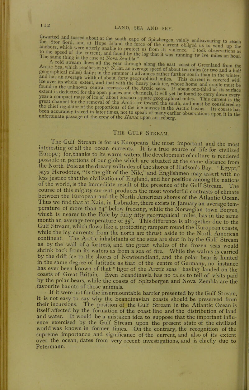 LAND, SEA AND SKV. ü'rTti fn,T'^'\ '''^^u the south cape of Spitzbergen, vainly endeavouring to reach inL ^ ti ~ rÄ^^^''''' ---^ t:?Är - geographical mUes) da. y; in the summer it advances rather farther south thanTn the wtnte fee n ^, ^r?^^ ''^'^^ ^V'^^v^' geographical miles. This current is covered with ice ovei Its whole extent, and that with the heavy pack ice, whose home and cradle musT be found m the unknown central recesses of the Arctic seas. If about one-third of its^urface extent is deducted for the open places and channels, it will yet be found to carry down every year a compact mass of ice of about 200,000 square geographical miles. This current is the great channel for the removal of the Arctic ice toward the south, and must be consTde ed as the chief regu ator of the proportions of the ice masses in the Arctic basins. Its course has been accurately traced in later times, not to speak of many earlier observations upon it in the unfortunate passage of the crew of the Hansa upon an iceberg The Gulf Stream. The Gulf Stream is for us Europeans the most important and the most interesting of all the ocean currents. It is a true source of life for civilized Europe; for, thanks to its warm waters, the development of culture is rendered possible in portions of our globe which are situated at the same distance from the North Pole as the dreary solitudes of the shores of Hudson's Bay. Eo-ypt' saysHerodotus, is the gift of the Nile, and Englishmen may assert wfth no less justice that the civilization of England, and her position among the nations of the world, is the immediate result of the presence of the Gulf Stream. The course of this mighty current produces the most wonderful contrasts of climate between the European and the North American shores of the Atlantic Ocean. Thus we find that at Nain, in Labrador, there exists in January an average tem- perature of more than 14° below freezing, while the Norwegian town Bergen, v/hich is nearer to the Pole by fully fifty geographical miles, has in the same month an average temperature of 35°. This difference is altogether due to the Gulf Stream, which flows like a protecting rampart round the European coasts, while the icy currents from the north are thrust aside to the North American continent. The Arctic inhabitants of the seas are shut in by the Gulf Stream as by the wall of a fortress, and the great whales of the frozen seas would shrink back from its waters as from a sea of fire. While the walrus is carried by the drift ice to the shores of Newfoundland, and the polar bear is hunted in the same degree of latitude as that of the centre of Germany, no instance has ever been known of that  tiger of the Arctic seas  having landed on the coasts of Great Britain. Even Scandinavia has no tales to tell of visits paid by the polar bears, while the coasts of Spitzbergen and Nova Zembla are the .favourite haunts of those animals. If it were not for the insurmountable barrier presented by the Gulf Stream, it is not easy to say why the Scandinavian coasts should be preserved from their incursions. The position of the Gulf Stream in the Atlantic Ocean is itself affected by the formation of the coast line and the distribution of land and water. It would be a mistaken idea to suppose that the important influ- ence exercised by the Gulf Stream upon the present state of the civilized world was known in former times. On the contrary, the recognition of the supreme importance and significance of the current, and also of its extent over the ocean, dates from very recent investigations, and is chiefly due to Petermann.
