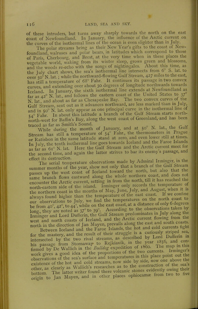 f i ! Il6 LAND, SEA AND SKY, of these intruders, but turns away sharply towards the north on the east coast of Newfoundland. In January, the influence of the Arctic current on the curves of the isothermal lines of the ocean is even slighter than in July. The polar streams bring as their New Year's gifts to the coast of New- foundland, walruses and polar bears, in latitudes which correspond to those of Paris Cherbourg, and Brest, at the very time when in these places the vegetable world, waking from its winter sleep, grows green and blossoms, and the woods re-echo with the songs of nightingales. About th^s time, as the July chart shows, the sea's isothermal line intersects from 6 S. lat. to over 50° N lat ; while the northward-flowing Gulf Stream, 427 miles to the east, has still a temperature of 68° Fahr. It continues its passage in two convex curves and extending over about 30. degrees of longitude northwards towards Iceland In January, the sixth isothermal line extends at Newfoundland as far as 4*2° N lat and follows the eastern coast of the United States to 37° N lat and about as far as Chesapeake Bay. The two convex curves of the Gulf Stream, sent out as it advances northward, are less marked than m July, and in 50° N lat. only appear as one principal curve in the isothermal hne of 1:4.° Fahr In about this latitude a branch of the Gulf Stream starts north- north-west for Baffin's Bay, along the west coast of Greenland, and has been traced as far as Smith's Sound. o 1 . ^r, if While during the month of January, and at 50 N. lat, the Lrult Stream has still a temperature of 54° Fahr., the thermometers in Prague or Ratisbon in the same latitude stand at zero, and even lower still at times. In Tulv the tenth isothermal line goes towards Iceland and the Faroe Islands as far as 61° N lat Here the Gulf Stream and the Arctic current meec for the second time, and again the latter strives to bar its enemy's passage, and effect its destruction. a 1 • , t • • The serial temperature observations made by Admiral Irminger, in the summer months of the year, show not only that a branch of the Gulf Stream passes up the west coast of Iceland toward the north, but also that the same branch flows eastward along the whole northern coast, and does not encounter the Arctic current, setting in from the north til it has reached the north-eastern side of the island. Irminger only records the temperature of the northern coast in the months of May, June July, -^ August when it is always found higher than the temperature of the east coast. If we conhne ouT observations to July, we find the temperatures on the north coast to be from 40° 42°, to 44°, while on the east coast, at a distance of only 6 degrees iong thet ^rt noted a^ 37° to 39°- According to the observations taken by Irmi^'er and Lord DuffeHn, the Gulf Stream predominates in July along e we^ and north coasts of Iceland, and the Arctic current flowing from the north in the directs of Jan Mayen, prevails along the east and south coasts. Between Iceland and the Faroe Islands, the hot and .^^^^ currents fight for the mastery, and the result of their struggle is a curiously Ped sea ntersected by the two rival streams, as described by Lord D^ffenn in m passage Lm Stornaway to Rejkiavik, in ^1- Y-r 156^^and con- firmed by De Wallich in the Bul/dog expedition of 1S60. The ^aP n this woTk gives a good idea of the proportions of the.two currents minge s observations of the sea's surface and temperatures in this place point out e S stencTo the hot and cold streams, now side by side, now one above the ot£r as clearlv as Wallich's researches as to the construction of the .ea boUom The latter writer found there volcanic stones evidently owing then ortin to Jan Mayen, and in other places ophiocam^ Irom two to five