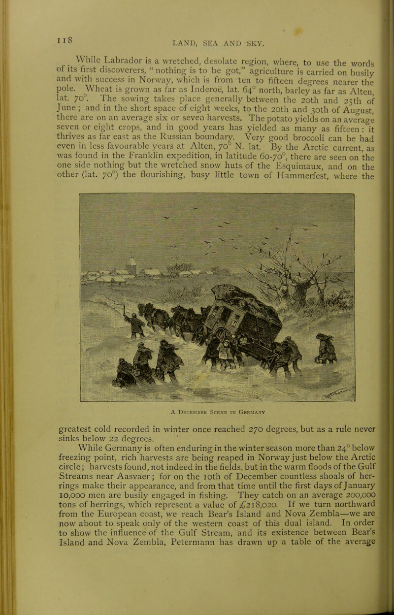 While Labrador is a wretched, desolate region, where, to use the words of Its first discoverers,  nothing is to be got, agriculture is carried on busily and with success in Norway, which is from ten to fifteen degrees nearer the pole. Wheat is grown as far as Inderoe, lat. 64° north, barley as far as Alten, lat. 70°. The sowing takes place generally between the 20th and 25th of June; and in the short space of eight weeks, to the 20th and 30th of Auo-ust, there are on an average six or seven harvests. The potato yields on an average seven or eight crops, and in good years has yielded as many as fifteen : it thrives as far east as the Russian boundary. Very good broccoli can be had even in less favourable years at Alten, 70° N. lat. By the Arctic current, as was found in the Franklin expedition, in latitude 60-70° there are seen on the one side nothing but the wretched snow huts of the Esquimaux, and on the other (lat. 70°) the flourishing, busy little town of Hammerfest, where the A December Scene in Germany greatest cold recorded in winter once reached 270 degrees, but as a rule never sinks below 22 degrees. While Germany is often enduring in the winter season more than 24° below freezing point, rich harvests are being reaped in Norway just below the Arctic circle; harvests found, not indeed in the fields, but in the warm floods of the Gulf Streams near Aasvaer; for on the lOth of December countless shoals of her- rings make their appearance, and from that time until the first days of January 10,000 men are busily engaged in fishing. They catch on an average 200,000 tons of herrings, which represent a value of ;^218,020. If we turn northward from the European Coast, we reach Bear's Island and Nova Zembla—we are now about to speak only of the western coast of this dual island. In order to show the influence of the Gulf Stream, and its existence between Bear's Island and Nova Zembla, Peterniann has drawn up a table of the average