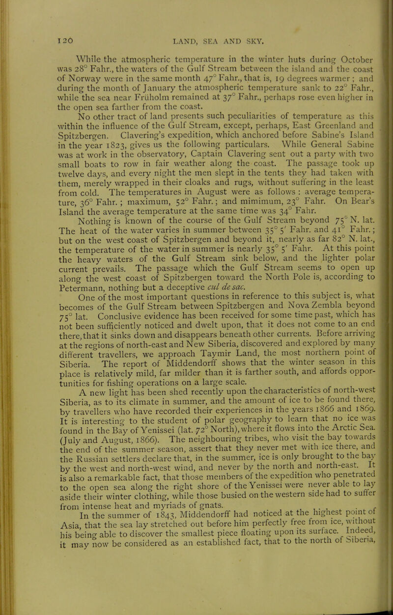 While the atmospheric temperature in the winter huts during October was 28 Fahr., the waters of the Gulf Stream between the island and the coast of Norway were in the same month 47° Fahr., that is, 19 degrees warmer ; and during the month of January the atmospheric temperature sank to 22'^ Fahr., while the sea near Früholm remained at 37° Fahr., perhaps rose even higher in the open sea farther from the coast. No other tract of land presents such peculiarities of temperature as this within the influence of the Gulf Stream, except, perhaps, East Greenland and Spitzbergen. Clavering's expedition, which anchored before Sabine's Island in the year 1823, gives us the following particulars. While General Sabine was at work in the observatory. Captain Clavering sent out a party with two small boats to row in fair weather along the coast. The passage took up twelve days, and every night the men slept in the tents they had taken with them, merely wrapped in their cloaks and rugs, without suffering in the least from cold. The temperatures in August were as follows : average tempera- ture, 36° Fahr. ; maximum, 52° Fahr.; and mimimum, 23° Fahr. On Bear's Island the average temperature at the same time was 34° Fahr. Nothing is known of the course of the Gulf Stream beyond 75° N. lat. The heat of the water varies in summer between 35° 5' Fahr, and 41° Fahr.; but on the west coast of Spitzbergen and beyond it, nearly as far 82° N. lat., the temperature of the water in summer is nearly 35° 5' Fahr. At this point the heavy waters of the Gulf Stream sink below, and the lighter polar current prevails. The passage which the Gulf Stream seems to open up along the west coast of Spitzbergen toward the North Pole is, according to Petermann, nothing but a deceptive cid de sac. One of the most important questions in reference to this subject is, what becomes of the Gulf Stream between Spitzbergen and Nova Zembla beyond 75° lat. Conclusive evidence has been received for some time past, which has not been sufficiently noticed and dwelt upon, that it does not come to an end there, that it sinks down and disappears beneath other currents. Before arriving at the regions of north-east and New Siberia, discovered and explored by many different travellers, we approach Taymir Land, the most northern point of Siberia. The report of Middendorff shows that the winter season in this place is relatively mild, far milder than it is farther south, and affords oppor- tunities for fishing operations on a large scale. A new light has been shed recently upon the characteristics of north-west Siberia, as to its climate in summer, and the amount of ice to be found there, by travellers who have recorded their experiences in the years 1866 and 1869. It is interesting to the student of polar geography to learn that no ice was found in the Bay of Yenissei (lat. 72° North), where it flows into the Arctic Sea. (July and August, 1866). The neighbouring tribes, who visit the bay towards the end of the summer season, assert that they never met with ice there, and the Russian settlers declare that, in the summer, ice is only brought to the bay by the west and north-west wind, and never by the north and north-east. It is also a remarkable fact, that those members of the expedition who penetrated to the open sea along the right shore of the Yenissei were never able to lay aside their winter clothing, while those busied on the western side had to suffer from intense heat and myriads of gnats. , , . , • u c In the summer of 184^, Middendorff had noticed at the highest point ot Asia that the sea lay stretched out before him perfectly free from ice, without his being able to discover the smallest piece floating upon its surface. Indeed, it may now be considered as an established fact, that to the north of bibena,