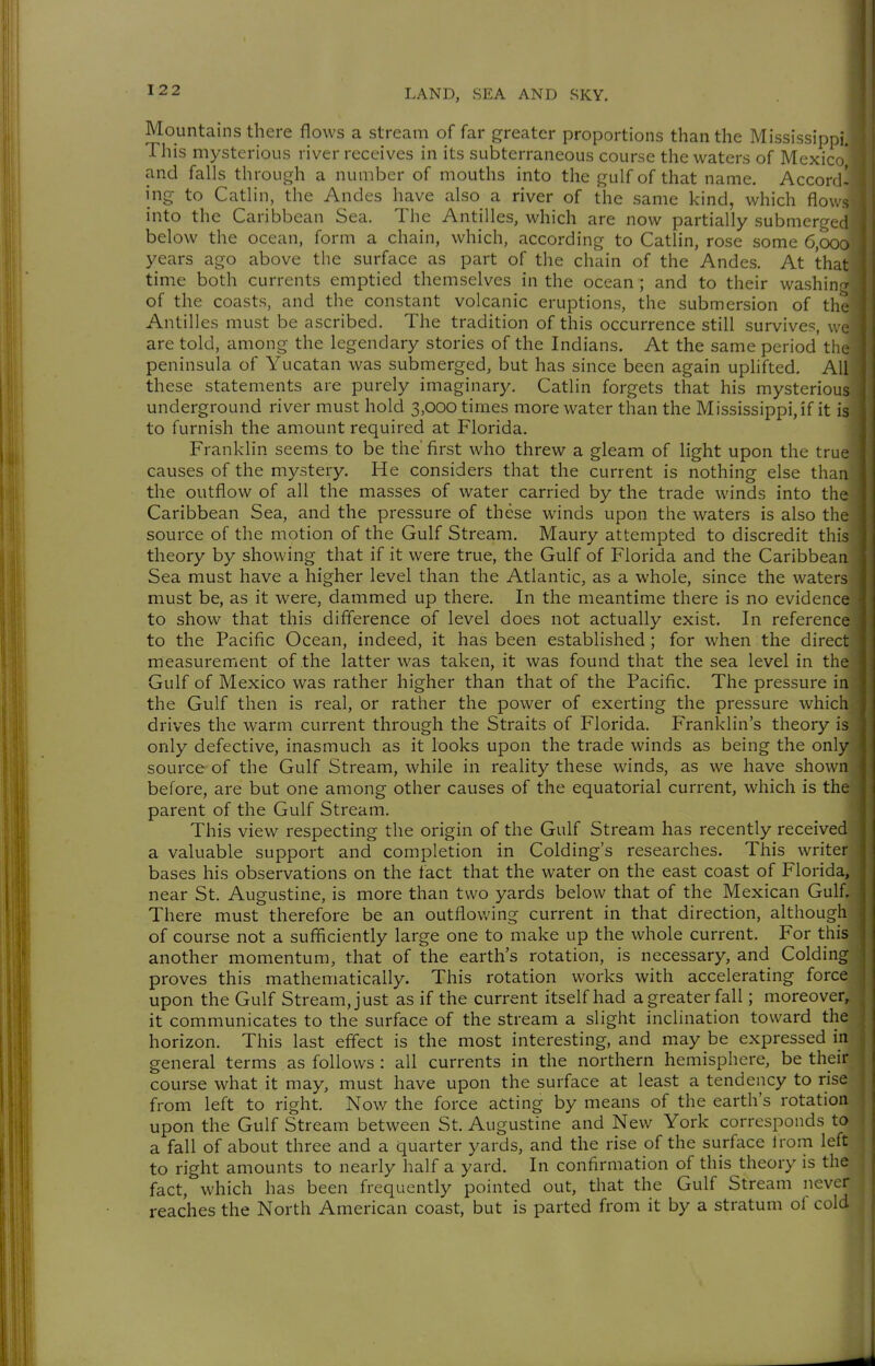 Mountains there flows a stream of far greater proportions than the Mississippi. This mysterious river receives in its subterraneous course the waters of Mexico and falls through a number of mouths into the gulf of that name. Accord- ing to Catlin, the Andes have also a river of the same kind, which flows into the Caribbean Sea. The Antilles, which are now partially submerged below the ocean, form a chain, which, according to Catlin, rose some 6,000 years ago above the surface as part of the chain of the Andes. At that time both currents emptied themselves in the ocean ; and to their washin/ of the coasts, and the constant volcanic eruptions, the submersion of the Antilles must be ascribed. The tradition of this occurrence still survives, w« are told, among the legendary stories of the Indians, At the same period tin peninsula of Yucatan was submerged, but has since been again uplifted. All these statements are purely imaginary. Catlin forgets that his mysterious underground river must hold 3,000 times more water than the Mississippi, if it is to furnish the amount required at Florida, Franklin seems to be the'first who threw a gleam of light upon the true causes of the mystery. He considers that the current is nothing else than the outflow of all the masses of water carried by the trade winds into the Caribbean Sea, and the pressure of these winds upon the waters is also the source of the motion of the Gulf Stream. Maury attempted to discredit this theory by showing that if it were true, the Gulf of Florida and the Caribbean Sea must have a higher level than the Atlantic, as a whole, since the waters must be, as it were, dammed up there. In the meantime there is no evidence to show that this difference of level does not actually exist. In reference to the Pacific Ocean, indeed, it has been established ; for when the direct measurement of the latter was taken, it was found that the sea level in the Gulf of Mexico was rather higher than that of the Pacific, The pressure in the Gulf then is real, or rather the power of exerting the pressure which drives the warm current through the Straits of Florida. Franklin's theory is only defective, inasmuch as it looks upon the trade winds as being the only source-of the Gulf Stream, while in reality these winds, as we have shown before, are but one among other causes of the equatorial current, which is the parent of the Gulf Stream. This view respecting the origin of the Gulf Stream has recently received a valuable support and completion in Colding's researches. This writer bases his observations on the fact that the water on the east coast of Florida, near St. Augustine, is more than two yards below that of the Mexican Gulf. There must therefore be an outflovving current in that direction, although j of course not a sufficiently large one to make up the whole current. For this | another momentum, that of the earth's rotation, is necessary, and Colding proves this mathematically. This rotation works with accelerating force '■ upon the Gulf Stream, just as if the current itself had a greater fall; moreover, it communicates to the surface of the stream a slight inclination toward the horizon. This last effect is the most interesting, and may be expressed in general terms as follows : all currents in the northern hemisphere, be their course what it may, must have upon the surface at least a tendency to rise from left to right. Now the force acting by means of the earth's rotation upon the Gulf Stream between St, Augustine and New York corresponds to a fall of about three and a quarter yards, and the rise of the surface from left to right amounts to neariy half a yard. In confirmation of this theory is the fact, which has been frequently pointed out, that the Gulf Stream never reaches the North American coast, but is parted from it by a stratum of cold