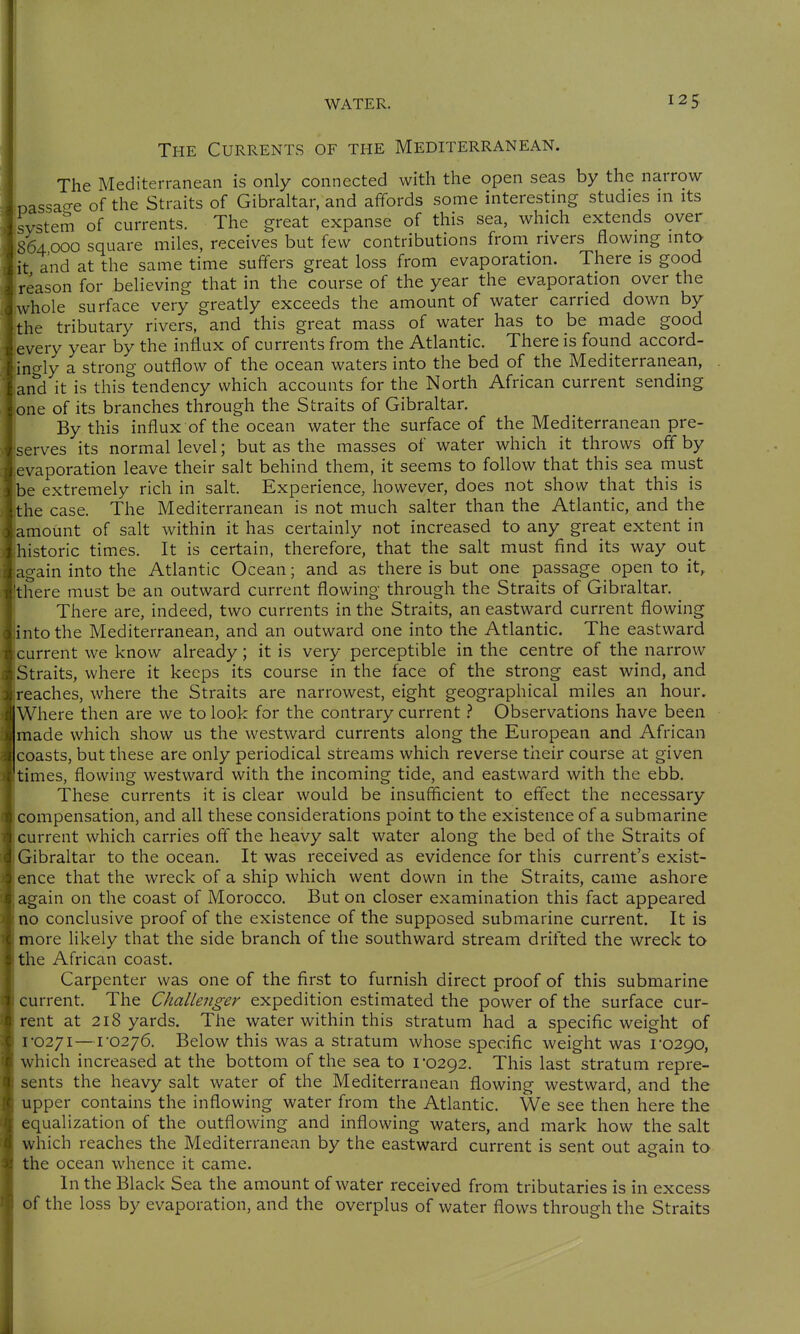 The Currents of the Mediterranean. 125 The Mediterranean is only connected with the open seas by the narrow oassacre of the Straits of Gibraltar, and affords some interesting studies in its Jsystem of currents. The great expanse of this sea, which extends over 864000 square miles, receives but few contributions from rivers Howing into it and at the same time suffers great loss from evaporation. There is good reason for believing that in the course of the year the evaporation over the Lhole surface very greatly exceeds the amount of water carried down by the tributary rivers, and this great mass of water has to be made good every year by the influx of currents from the Atlantic. There is found accord- ingly a strong outflow of the ocean waters into the bed of the Mediterranean, [and it is this tendency which accounts for the North African current sending lone of its branches through the Straits of Gibraltar. By this influx of the ocean water the surface of the Mediterranean pre- serves its normal level; but as the masses of water which it throws off by levaporation leave their salt behind them, it seems to follow that this sea must be extremely rich in salt. Experience, however, does not show that this is the case. The Mediterranean is not much salter than the Atlantic, and the amount of salt within it has certainly not increased to any great extent in historic times. It is certain, therefore, that the salt must find its way out again into the Atlantic Ocean; and as there is but one passage open to it^ Ithere must be an outward current flowing through the Straits of Gibraltar. There are, indeed, two currents in the Straits, an eastward current flowing [into the Mediterranean, and an outward one into the Atlantic. The eastward current we know already; it is very perceptible in the centre of the narrow Straits, where it keeps its course in the face of the strong east wind, and reaches, where the Straits are narrowest, eight geographical miles an hour. Where then are we to look for the contrary currentObservations have been made which show us the westward currents along the European and African coasts, but these are only periodical streams which reverse their course at given [times, flowing westward with the incoming tide, and eastward with the ebb. These currents it is clear would be insufficient to effect the necessary Icompensation, and all these considerations point to the existence of a submarine current which carries oft the heavy salt water along the bed of the Straits of Gibraltar to the ocean. It was received as evidence for this current's exist- ence that the wreck of a ship which went down in the Straits, came ashore again on the coast of Morocco. But on closer examination this fact appeared no conclusive proof of the existence of the supposed submarine current. It is more likely that the side branch of the southward stream drifted the wreck to the African coast. Carpenter was one of the first to furnish direct proof of this submarine current. The Challenger expedition estimated the power of the surface cur- rent at 218 yards. The water within this stratum had a specific weight of 1-0271—1'0276. Below this was a stratum whose specific weight was 1-0290, which increased at the bottom of the sea to 1-0292. This last stratum repre- sents the heavy salt water of the Mediterranean flowing westward, and the upper contains the inflowing water from the Atlantic. We see then here the equalization of the outflowing and inflowing waters, and mark how the salt which reaches the Mediterranean by the eastward current is sent out again to I the ocean whence it came. j In the Black Sea the amount of water received from tributaries is in excess I of the loss by evaporation, and the overplus of water flows through the Straits
