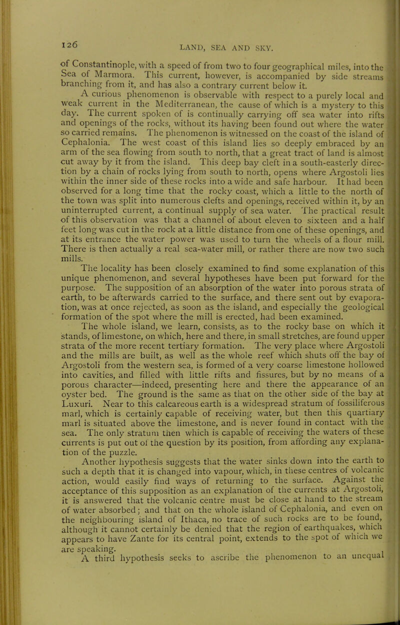 of Constantinople, with a speed of from two to four geographical miles, into the Sea of Marmora. This current, however, is accompanied by side streams branching from it, and has also a contrary current below it. A curious phenomenon is observable with respect to a purely local and weak current in the Mediterranean, the cause of which is a mystery to this day. The current spoken of is continually carrying off sea water into rifts and openings of the rocks, without its having been found out where the water so carried remains. The phenomenon is witnessed on the coast of the island of Cephalonia. The west coast of this island lies so deeply embraced by an arm of the sea flowing from south to north, that a great tract of land is almost cut away by it from the island. This deep bay cleft in a south-easterly direc- tion by a chain of rocks lying from south to north, opens where Argostoli lies within the inner side of these rocks into a wide and safe harbour. It had been observed for a long time that the rocky coast, which a little to the north of the town was split into numerous clefts and openings, received within it, by an uninterrupted current, a continual supply of sea water. The practical result of this observation was that a channel of about eleven to sixteen and a half feet long was cut in the rock at a little distance from one of these openings, and at its entrance the water power was used to turn the wheels of a flour mill. There is then actually a real sea-water mill, or rather there are now two such mills. The locality has been closely examined to find some explanation of this unique phenomenon, and several hypotheses have been put forward for the purpose. The supposition of an absorption of the water into porous strata of earth, to be afterwards carried to the surface, and there sent out by evapora- tion, was at once rejected, as soon as the island, and especially the geological formation of the spot where the mill is erected, had been examined. The whole island, we learn, consists, as to the rocky base on which it stands, of limestone, on which, here and there, in small stretches, are found upper strata of the more recent tertiary formation. The very place where Argostoli and the mills are built, as well as the whole reef which shuts off the bay of Argostoli from the western sea, is formed of a very coarse limestone hollowed into cavities, and filled with little rifts and fissures, but by no means of a porous character—indeed, presenting here and there the appearance of an oyster bed. The ground is the same as that on the other side of the bay at Luxuri. Near to this calcareous earth is a widespread stratum of fossiliferous marl, which is certainly capable of receiving water, but then this quartiary marl is situated above the limestone, and is never found in contact with the sea. The only stratum then which is capable of receiving the waters of these currents is put out of the question by its position, from affording any explana- tion of the puzzle. Another hypothesis suggests that the water sinks down into the earth to such a depth that it is changed into vapour, which, in these centres of volcanic action, would easily find ways of returning to the surface. Against the acceptance of this supposition as an explanation of the currents at Argostoli, it is answered that the volcanic centre must be close at hand to the stream of water absorbed; and that on the whole island of Cephalonia, and even on the neighbouring island of Ithaca, no trace of such rocks are to be found, although it cannot certainly be denied that the region of earthquakes, which appears to have Zante for its central point, extends to the spot of which we are speaking. A third hypothesis seeks to ascribe the phenomenon to an unequal