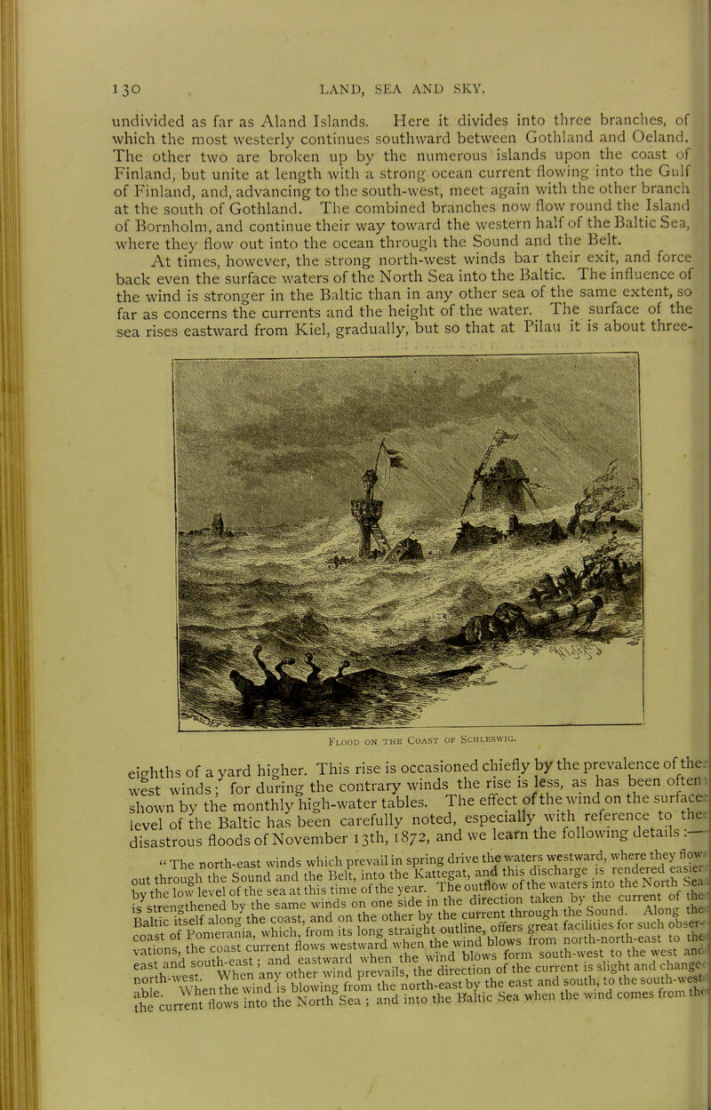 undivided as far as Aland Islands. Here it divides into three branches, of which the most westerly continues southward between Gothland and Oeland. The other two are broken up by the numerous islands upon the coast of Finland, but unite at length with a strong ocean current flowing into the Gulf of Finland, and, advancing to the south-west, meet again with the other branch at the south of Gothland. The combined branches now flow round the Island of Bornholm, and continue their way toward the western half of the Baltic Sea, where they flow out into the ocean through the Sound and the Belt. At times, however, the strong north-west winds bar their exit, and force back even the surface waters of the North Sea into the Baltic. The influence of the wind is stronger in the Baltic than in any other sea of the same extent, so far as concerns the currents and the height of the water. The surface of the sea rises eastward from Kiel, gradually, but so that at Pilau it is about three- Flood on the Coast of Schleswig. eiehths of a yard higher. This rise is occasioned chiefly by the prevalence of the.^ wist winds; for during the contrary winds the rise is less, as has been ofteni shown by the monthly high-water tables. The efl^ect of the wmd on the surface, level of the Baltic has been carefully noted, especially with reference to thet disastrous floods of November 13th, 1872, and we learn the following details  The north-east winds which prevail in spring drive the waters westward, where they flow*- t^i curr^ntXws into the North Sea ; and into the Baltic Sea when the wmd comes from thoj