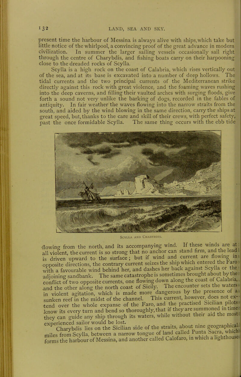 present time the harbour of Messina is always alive with ships,which take but little notice of the whirlpool, a convincing proof of the great advance in modern civilization. In summer the larger sailing vessels occasionally sail right through the centre of Charybdis, and fishing boats carry on their harpooning close to the dreaded rocks of Scylla. Scylla is a high rock on the coast of Calabria, which rises vertically out of the sea, and at its base is excavated into a number of deep hollows. The tidal currents and the two principal currents of the Mediterranean strike directly against this rock with great violence, and the foaming waves rushing into the deep caverns, and filling their vaulted arches with surging floods, give forth a sound not very unlike the barking of dogs, recorded in the fables of antiquity. In fair weather the waves flowing into the narrow straits from the south, and aided by the wind blowing in the same direction, carry the ships at great speed, but, thanks to the care and skill of their crews, with perfect safety, past the once formidable Scylla. The same thing occurs with the ebb tide Scylla and Charybdis. lowing from the north, and its accompanying wind. If these winds are at all violent, the current is so strong that no anchor can stand firm, and the lead I is driven upward to the surface; but if wind and current are Aoxymg mi opposite directions, the contrary current seizes the ship which entered the Faro) with a favourable wind behind her, and dashes her back against Scylla or the ? adjoining sandbank. The same catastrophe is sometimes brought about by the; conflict of two opposite currents, one flowing down along the coast of Calabria,, and the other along the north coast of Sicily. The encounter sets the waters? in violent agitation, which is made more dangerous by the presence of ai sunken reef in the midst of the channel. This current, however does not ex-- >tend over the whole expanse of the Faro, and the practised Sicilian pilotss know its every turn and bend so thoroughly, that if they are summoned in timee they can guide any ship through its waters, while without their aid the most!) experienced sailor would be lost. . . , Charybdis lies on the Sicilian side of the straits, about nine geographical miles from Scylla, between a narrow tongue of land called Punta Sacra, which Srms the harbour of Messina, and another called Calofaro, in which a lighthouse