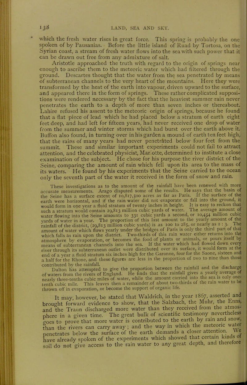 which the fresh water rises in great force. This spring is probably the one spoken of by Pausanias. Before the Uttle island of Ruad by Tortosa, on the Syrian coast, a stream of fresh water flows into the sea with such power that it can be drawn out free from any admixture of salt, Aristotle approached the truth with regard to the origin of springs near enough to ascribe them to the meteoric water which had filtered through the ground. Descartes thought that the water from the sea penetrated by means of subterranean channels to the very heart of the mountains. Here they were transformed by the heat of the earth into vapour, driven upward to the surface, and appeared there in the form of springs. These rather complicated supposi- tions were rendered necessary by the fact that the heaviest summer rain never penetrates the earth to a depth of more than seven inches or thereabout. Lahire refused his assent to the meteoric origin of springs, because he found that a flat piece of lead which he had placed below a stratum of earth eight feet deep, and had left for fifteen years, had never received one drop of water from the summer and winter storms which had burst over the earth above it. Buflbn also found, in turning over in his garden a mound of earth ten feet high, that the rains of many years had never penetrated below four feet from the summit. These and similar important experiments could not fail to attract attention, and the celebrated physicist, Mar.otte, determined to institute a close examination of the subject. He chose for his purpose the river district of the Seine, comparing the amount of rain which fell upon its area to the mass of its waters. He found by his experiments that the Seine carried to the ocean only the seventh part of the water it received in the form of snow and rain. These investigations as to the amount of the rainfall have been renewed with more accurate measurements. Arago disputed some of the results. He says that the basin of the Seine has a surface extent of 10,817,500 acres as far as Paris. If the surface of the earth were horizontal, and if the rain water did not evaporate or fall into the ground, it would form in one year a fluid stratum of twenty inches in height. It is easy to reckon that such a stratum would contain 29,813 million cubic yards of water. The average amount of water flowing into the Seine amounts to 331 cubic yards a second, or 10,454 million cubic yards of water in a year. The proportion of this last amount to the yearly amount of the rainfall of the district, (29,813 million cubic yards) is as 100 to 285, or nearly as i : 3. The amount of water which flows yearly under the bridges of Pans is only the third part of that which falls as rain upon the district. Two-thirds of this rain water either returns .mto the atmosphere by evaporation, or becomes the food of plants or animals, or pours itself by means of subterranean channels into the sea. If the water which had flowed down every river through its subterranean outlet were distributed over its surface, it would form at the end of a year a fluid stratum six inches high for the Garonne, four for the Saone, sixteen and a half for the Rhone, and these figures are less in the proportion of two to nine than those contributed by the rainfall. j- u Dalton has attempted to give the proportion between the rainfall and the discharge of waters from the rivers of England. He finds that the rainfall gives a yearly average of nearly three-tenths cubic miles of water, while the amount carried into the sea is o^^ly one- tenth cubic mile. This leaves then a remainder of about two-thirds of the ram water to be thrown off in evaporation, or become the support of organic life. It may, however, be stated that Waldrich, in the year 1867, asserted and brought forward evidence to show, that the Salzbach, the Muhr, the Enns, and the Traun discharged more water than they received from the atmos- phere in a given time. The great bulk of scientific testimony nevertheless ^oes to prove that more water is contributed to the earth by rain and snow, than the rivers can carry away ; and the way in which the meteoric water nenetrates below the surface of the earth demands a closer attention. VVe have already spoken of the experiments which showed that certain kinds ot soil do not give access to the rain water to any great depth, and therefore