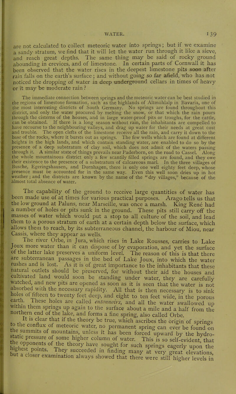 are not calculated to collect meteoric water into springs; but if we examine a sandy stratum, we find that it will let the water run through it like a sieve, and reach great depths. The same thing may be said of rocky ground abounding in crevices, and of limestone. In certain parts of Cornwall it has been observed that the water rises in the deepest limestone pits soon after rain falls on the earth's surface; and without going so far afield, who has not noticed the dropping of water in deep underground cellars in times of heavy or it may be moderate rain The immediate connection between springs and the meteoric water can be best studied in the regions of limestone formation, such as the highlands of Altmühlalp in Bavaria, one of the most interesting districts of South Germany. No springs are found throughout this district, and only the water procured by melting the snow, or that which the rain pours through the cisterns of the houses, and in large water-proof pits or troughs, for the cattle, can be obtained. If there is a long season without rain, the inhabitants are compelled to have recourse to the neighbouring valleys, and drag up water for their needs at great cost and trouble. The open clefts of the limestone receive all the rain, and carry it down to the base of the rocks, where it bursts out as springs. The few wells which are found at different heights in the high lands, and which contain standing water, are enabled to do so by the presence of a deep substratum of clay soil, which does not admit of the waters passing through it. A similar state of things prevails near Paderborn, on the road to Cassel. Along the whole mountainous district only a few scantily filled springs are found, and they owe their existence to the presence of a substratum of calcareous marl. In the three villages of Busche, Egeringshausen, and Dörnhagen, there is only one well eighty feet deep, whose presence must be accounted for in the same way. Even this well soon dries up in hot weather; and the districts are known by the name of the dry villages, because of the almost total absence of water. The capability of the ground to receive large quantities of water has been made use of at times for various practical purposes. Arago tells us that the low ground at Paluns, near Marseille, was once a marsh. King Rene had a number of holes or pits sunk in the ground. These pits still carry off the masses of water which would put a stop to all culture of the soil, and lead them to a porous stratum of earth at a certain depth below the surface, which allows them to reach, by its subterraneous channel, the harbour of Miou, near Cassis, where they appear as wells. The river Orbe, in Jura, which rises in Lake Rousses, carries to Lake Joux more water than it can dispose of by evaporation, and yet the surface of the latter lake preserves a uniform level. The reason of this is that there are subterranean passages in the bed of Lake Joux, into which the water rushes and is lost. As it is of great importance to the inhabitants that these natural outlets should be preserved, for without their aid the houses and cultivated land would soon be standing under water, they are carefully watched, and new pits are opened as soon as it is seen that the water is not absorbed with the necessary rapidity. All that is then necessary is to sink holes of fifteen to twenty feet deep, and eight to ten feet wide, in the porous earth, fhese holes are called entonnoirs, and all the water swallowed up within them springs up again to the surface about a mile and a half from the northern end of the lake, and forms a fine spring, also called Orbe. It is clear that if the theory be true, which ascribes the origin of springs to the conflux of meteoric water, no permanent spring can ever be found on the summits of mountains, unless it has been forced upward by the hydro- static pressure of some higher column of water. This is so self-evident that the opponents of the theory have sought for such springs eagerly upon the b?t aclo^.r''' ^^'^ ''T^'^ r ^'^^'^ '^^>^ -V gr^eat'^elevations! Dut a closer examination always showed that there were still higher levels in