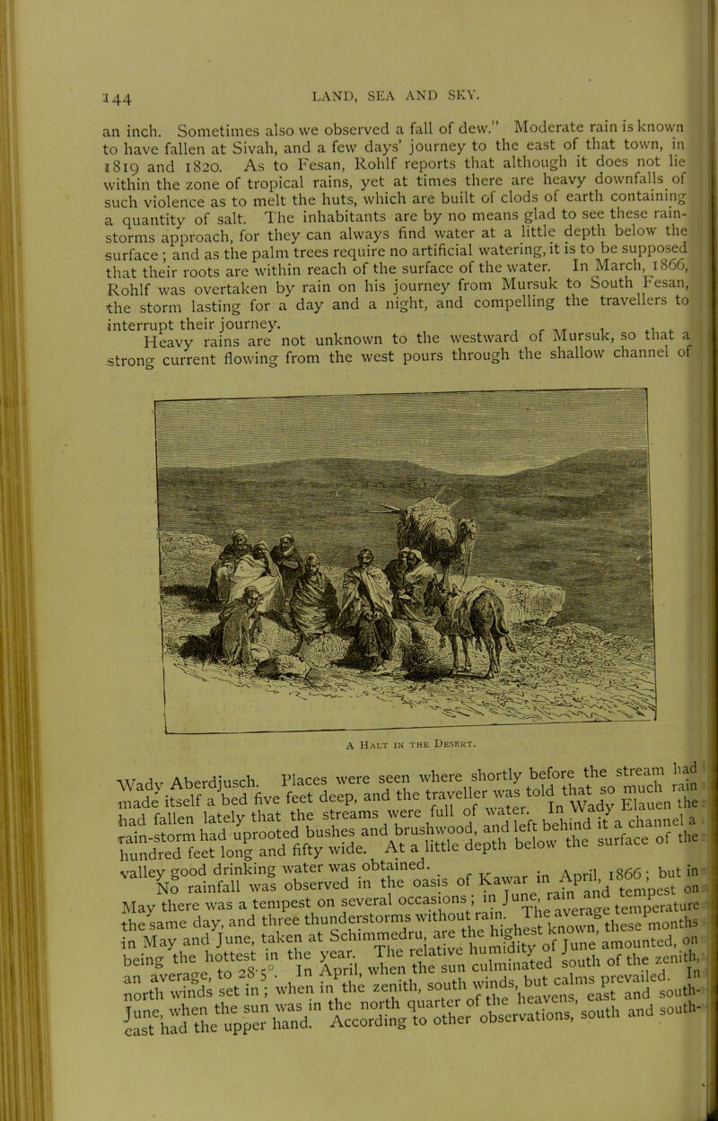 3 44 an inch. Sometimes also we observed a fall of dew. Moderate rain is known to have fallen at Sivah, and a few days' journey to the east of that town, in 1819 and 1820. As to Fesan, Rohlf reports that although it does not lie within the zone of tropical rains, yet at times there are heavy downfalls of such violence as to melt the huts, which are built of clods of earth contammg a quantity of salt. The inhabitants are by no means glad to see these rain- storms approach, for they can always find water at a little depth below the surface • and as the palm trees require no artificial watering, it is to be supposed that their roots are within reach of the surface of the water. In March, 1866, Rohlf was overtaken by rain on his journey from Mursuk to South Fesan, the storm lasting for a day and a night, and compellmg the travellers to interrupt their journey. , r ^/r 1 ^1 Heavy rains are not unknown to the westward of Mursuk, so that a strong current flowing from the west pours through the shallow channel of A Halt in the Desert. ^V.A^ Aberdiusch Places were seen where shortly before the stream had rrdt.Äed five feet deep, and the traveller was told tl>at so much ra^^ valley good drinking water was obtamed , 866-but in- No rainfall was observed in the oasis of ^^7^^'^?^ tempest on May there was a tempest on several °=^-.='°V,ri^/ The average te'Terlture the same day, and three thunderstorms w'*™'^'^V J3' ^^„^^^^^^^^ in May and June, taken at Sch-mmedru a e the h gh^^^^^^^^^ being the hottest , ^^^^t In cührlhu^ed Lth of the «nit. ^ÄdVs^ett^; whln^^^;.; zenith, ^o^J^S^,^::^ir^i2 Äru^pe-S:- tcoÄ^er Äns,'south and so..