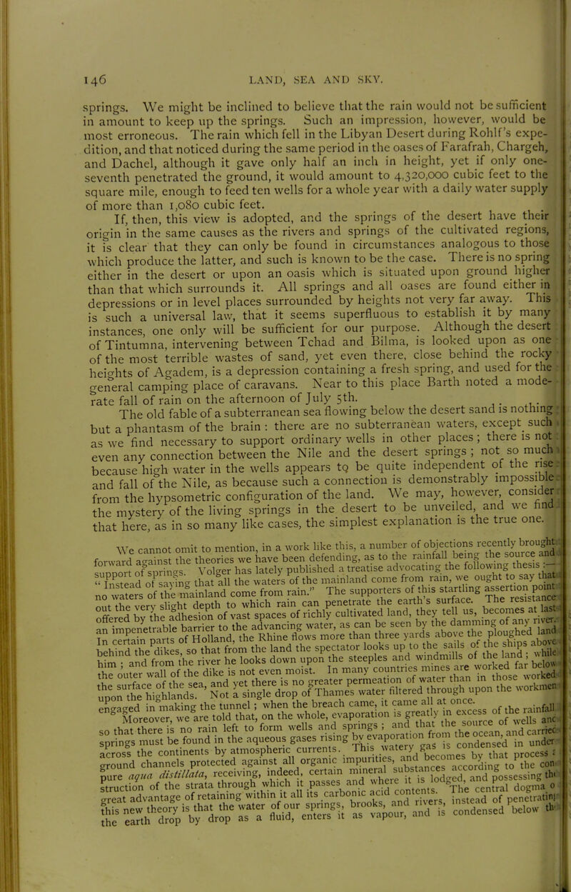 springs. We might be inclined to believe that the rain would not be sufficient in amount to keep up the springs. Such an impression, however, would be most erroneous. The rain which fell in the Libyan Desert during Rohlf's expe- dition, and that noticed during the same period in the oases of Farafrah, Chargeh, and Dachel, although it gave only half an inch in height, yet if only one- seventh penetrated the ground, it would amount to 4,320,000 cubic feet to the square mile, enough to feed ten wells for a whole year with a daily water supply of more than 1,080 cubic feet. If, then, this view is adopted, and the springs of the desert have their origin hi the same causes as the rivers and springs of the cultivated regions, it fs clear that they can only be found in circumstances analogous to those which produce the latter, and such is known to be the case. There is no spring either in the desert or upon an oasis which is situated upon ground higher than that which surrounds it. All springs and all oases are found either in depressions or in level places surrounded by heights not very far away. This is such a universal law, that it seems superfluous to establish it by many instances, one only will be sufficient for our purpose. Although the desert of Tintumna, intervening between Tchad and Bilma, is looked upon as one ( of the most terrible wastes of sand, yet even there, close behind the rocky heicrhts of Agadem, is a depression containing a fresh sprmg, and used for the • general camping place of caravans. Near to this place Barth noted a mode- rate fall of rain on the afternoon of July 5th. j . • The old fable of a subterranean sea flowing below the desert sand is nothing but a phantasm of the brain : there are no subterranean waters, except^ such as we find necessary to support ordinary wells in other places ; there is not even any connection between the Nile and the desert springs ; not so much because high water in the wells appears tQ be quite independent of the rise and fall of the Nile, as because such a connection is demonstrably impossible. from the hypsometric configuration of the land. We may, however consider r the mystery of the living springs in the desert to be unveiled and we findi that here, as in so many like cases, the simplest explanation is the true one. We cannot omit to mention, in a work like this, a number of objections recently broughtt forward aS thJ theories we have been defendmg, as to the rainfall being the source and. ?u3rt of^irincx Volger has lately pubUshed a treatise advocating the following thesis :-- f^^^ .?.?nKnv1na that all the waters of the mainland come from rain, we ought to say thaUi no wl e^'s 1f'S^ri^Lfco^:f^rn rain. The supporters of this startling assert- pcn^^^ ir^äbTtSÄ^^ SSSSä ä ffi s ?i^?outer waU of the dike is not even moist. In many countries tmes are f^.J^S^I EÄiäS^^r'KotÄV^pÄ ^rnVSÄrÄÄ^^^ Sure ^?»« äisällala, reeeiving, indeed certain /^,='^f„^^4?°;„7|„ Lsing W «ruction of the strata through which it passes and where '°°»4.?'/ , j„„na o J