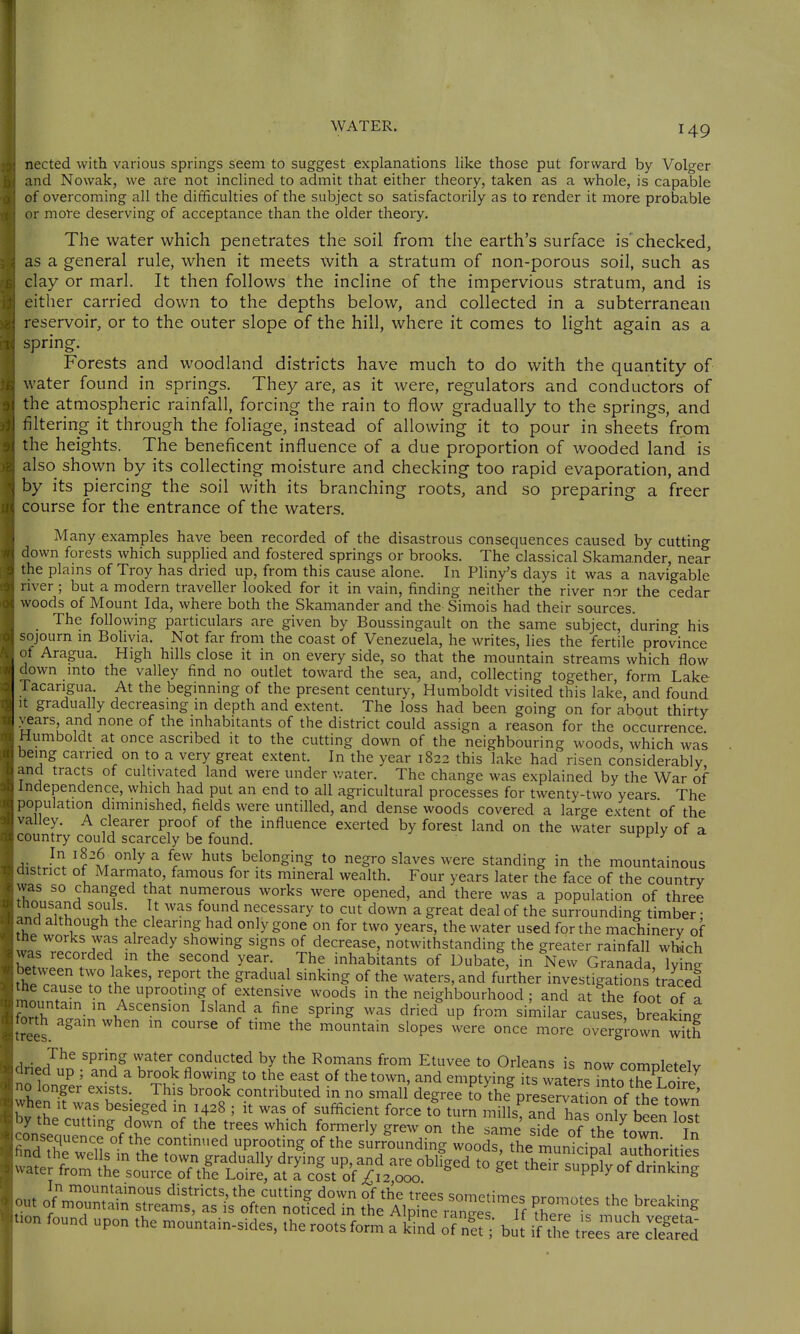 nected with various springs seem to suggest explanations like those put forward by Volger and Nowak, we are not inclined to admit that either theory, taken as a whole, is capable of overcoming all the difficulties of the subject so satisfactorily as to render it more probable or more deserving of acceptance than the older theory. The water which penetrates the soil from tlie earth's surface is'checked, as a general rule, when it meets with a stratum of non-porous soil, such as clay or marl. It then follows the incline of the impervious stratum, and is either carried down to the depths below, and collected in a subterranean reservoir, or to the outer slope of the hill, where it comes to light again as a spring. Forests and woodland districts have much to do with the quantity of water found in springs. They are, as it were, regulators and conductors of the atmospheric rainfall, forcing the rain to flow gradually to the springs, and filtering it through the foliage, instead of allowing it to pour in sheets from the heights. The beneficent influence of a due proportion of wooded land is also shown by its collecting moisture and checking too rapid evaporation, and by its piercing the soil with its branching roots, and so preparing a freer course for the entrance of the waters. Many examples have been recorded of the disastrous consequences caused by cutting down forests which supplied and fostered springs or brooks. The classical Skamander, near the plains of Troy has dried up, from this cause alone. In Phny's days it was a navigable nver; but a modern traveller looked for it in vain, finding neither the river nor the cedar woods of Mount Ida, where both the Skamander and the Simois had their sources. The following particulars are given by Boussingault on the same subject, during his sojourn m Bolivia. Not far from the coast of Venezuela, he writes, lies the fertile province of Aragua. High hills close it in on every side, so that the mountain streams which flow down mto the valley find no outlet toward the sea, and, collecting together, form Lake racarigua At the beginning of the present century, Humboldt visited this lake, and found It gradually decreasmg m depth and extent. The loss had been going on for about thirty vears, and none of the inhabitants of the district could assign a reason for the occurrence Humboldt at once ascribed it to the cutting down of the neighbouring woods, which was being carried on to a very great extent. In the year 1822 this lake had risen considerably and tracts of cultivated land were under water. The change was explained by the War of Independence, which had put an end to all agricultural processes for twenty-two years The population diminished, fields were untilled, and dense woods covered a lar^re extent of the valley. A clearer proof of the influence exerted by forest land on the water supplv of a country could scarcely be found. i't- / A\.J^. '^/tx r to negro slaves were standing in the mountainous district of Marmato, famous for its mineral wealth. Four years later the face of the country was so changed that numerous works were opened, and there was a population of three thousand souls It was found necessary to cut down a great deal of the surrounding timber • and although the clearing had only gone on for two years, the water used for the machinery of the works was already showing signs of decrease, notwithstanding the greater rainfall which 1 '''l^ J^' inhabitants of DubatI, in New Granada, ly ng etween two lakes, report the gradual sinking of the waters, and further investigations traced the cause to the uprooting of extensive woods in the neighbourhood : and at the foot of a forth again when in course of time the mountain slopes were once more overgrown wkh The spring vvater conducted by the Romans from Etuvee to Odeans is now completely <1 led up ; and a brook flowing to the east of the town, and emptying its waters Tto Z Lofre 0 longer exists. This brook contributed in no small degree to the preservatLn of the^^^^ hen it was besieged in 1428 ; it was of sufficient force to turn iSlls^ anTha on^v ..on found upon .he .oun.ain-sides, ,he roots form a S STu b„'f I^S^ ,'4'J^^ Sd
