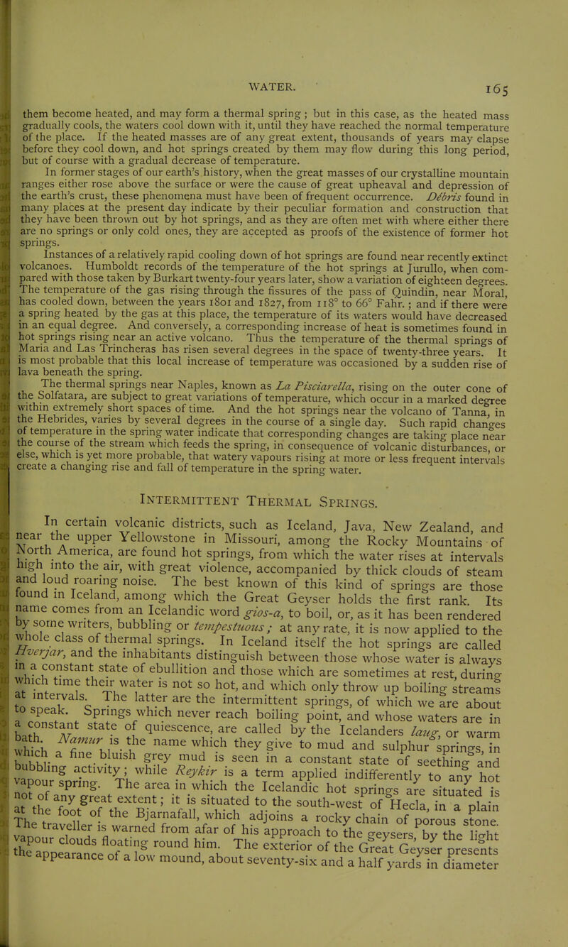 them become heated, and may form a thermal spring; but in this case, as the heated mass gradually cools, the waters cool down with it, until they have reached the normal temperature of the place. If the heated masses are of any great extent, thousands of years may elapse before they cool down, and hot springs created by them may flow during this long period, but of course with a gradual decrease of temperature. In former stages of our earth's history, when the great masses of our crystalline mountain ranges either rose above the surface or were the cause of great upheaval and depression of the earth's crust, these phenomena must have been of frequent occurrence. Debris found in many places at the present day indicate by their peculiar formation and construction that they have been thrown out by hot springs, and as they are often met with where either there are no springs or only cold ones, they are accepted as proofs of the existence of former hot springs. Instances of a relatively rapid cooling down of hot springs are found near recently extinct volcanoes. Humboldt records of the temperature of the hot springs at JuruUo, when com- pared with those taken by Burkart twenty-four years later, show a variation of eighteen degrees. The temperature of the gas rising through the fissures of the pass of Quindin, near Moralj has cooled down, between the years 1801 and 1827, from 118° to 66° Fahr.; and if there were' a spring heated by the gas at this place, the temperature of its waters would have decreased in an equal degree. And conversely, a corresponding increase of heat is sometimes found in hot sprmgs rising near an active volcano. Thus the temperature of the thermal springs of Maria and Las Trincheras has risen several degrees in the space of twenty-three years. It is most probable that this local increase of temperature was occasioned by a sudden rise of lava beneath the spring. The thermal springs near Naples, known as La Pisciarella, rising on the outer cone of the Solfatara, are subject to great variations of temperature, which occur in a marked degree withm extremely short spaces of time. And the hot springs near the volcano of Tanna in the Hebrides, varies by several degrees in the course of a single day. Such rapid changes of temperature in the spring water indicate that corresponding changes are taking place near the course of the stream which feeds the spring, in consequence of volcanic disturbances, or else, which is yet more probable, that watery vapours rising at more or less frequent intervals create a changing rise and fall of temperature in the spring water. INTERMITTENT THERMAL SPRINGS. In certain volcanic districts, such as Iceland, Java, New Zealand, and near the upper Yellowstone in Missouri, among the Rocky Mountains of iNorth America, are found hot springs, from which the water rises at intervals high into the air, with great violence, accompanied by thick clouds of steam and loud roaring noise. The best known of this kind of springs are those tound m Iceland, among which the Great Geyser holds the first rank Its name comes from an Icelandic word gios-a, to boil, or, as it has been rendered by some writers bubbling or tempestuous; at any rate, it is now applied to the whole class of thermal springs. In Iceland itself the hot springs are called Hverjar, and the mhabitants distinguish between those whose water is always in a constant state of ebullition and those which are sometimes at rest, durine which time their water is not so hot, and which only throw up boiling streams to \ latter are the intermittent springs, of which we are about 1 con.t;. Springs which never reach boiling point, and whose waters are in LJh ^ quiescence, are called by the Icelanders laug, or warm thirh T ^'^ ^^^'^ '^^ ^'^^ ^d sulphur springs, in which a fine bluish grey mud is seen in a constant state of seethin/and bubbhng activity; while Reykir is a term applied indifferently to any hot vapour spring. The area in which the Icelandic hot springs are situat^ed is t th rot^^th? K^' '\ \ 'Tt^ ^-'^ south-west^f ^Hecra,rn a%n Tb^ . ^^ ■ ^ Bja»afall, which adjoins a rocky chain of porous stone The t 11 IS warned from afar of his approach to fhe geyse sTy the hX appearance ot a low mound, about seventy-six and a half yards in diameter