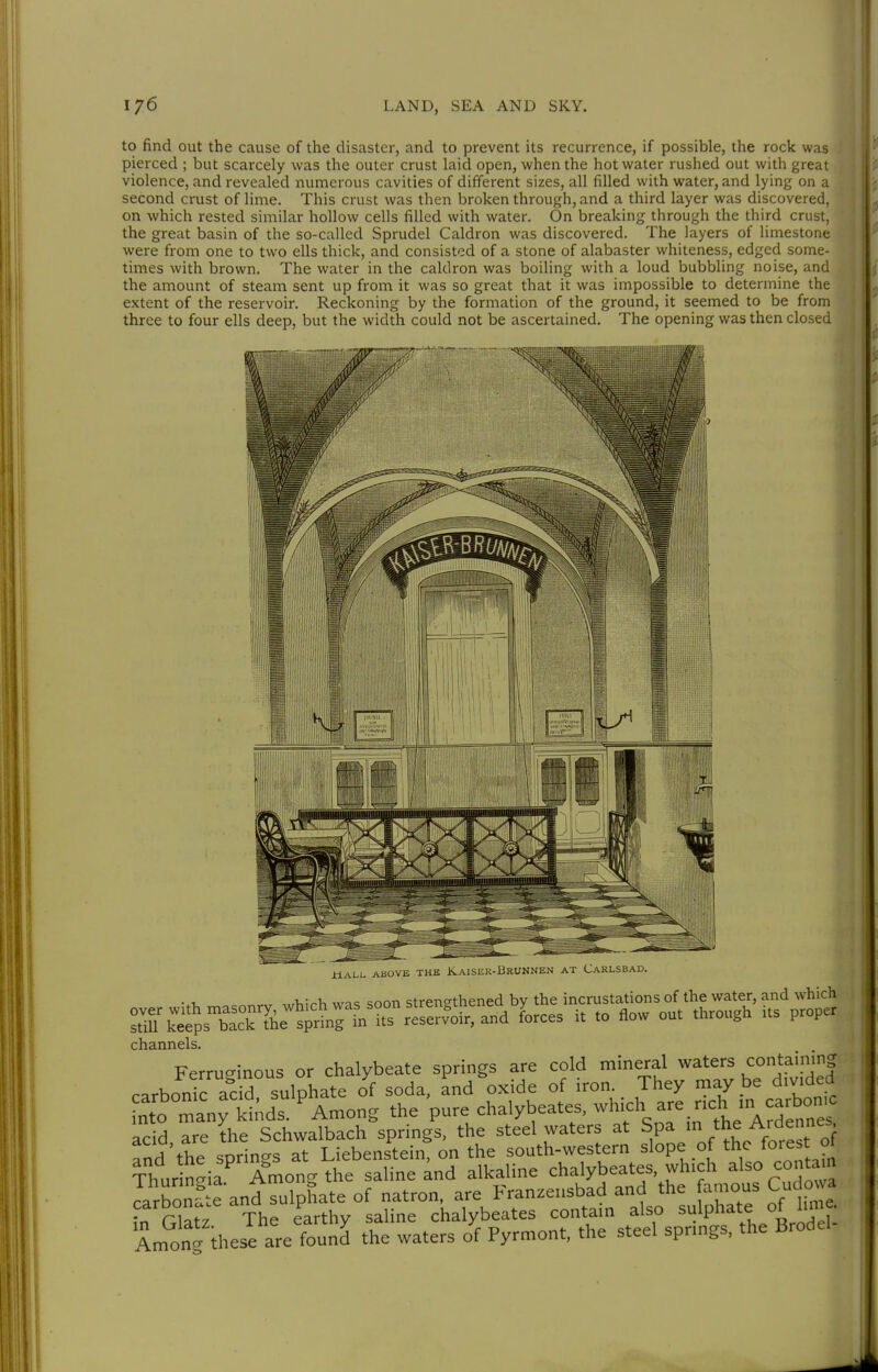 to find out the cause of the disaster, and to prevent its recurrence, if possible, the rock was pierced ; but scarcely was the outer crust laid open, when the hot water rushed out with great violence, and revealed numerous cavities of different sizes, all filled with water, and lying on a second crust of lime. This crust was then broken through, and a third layer was discovered, on which rested similar hollow cells filled with water. On breaking through the third crust, the great basin of the so-called Sprudel Caldron was discovered. The layers of limestone were from one to two ells thick, and consisted of a stone of alabaster whiteness, edged some- times with brown. The water in the caldron was boiling with a loud bubbling noise, and the amount of steam sent up from it was so great that it was impossible to determine the extent of the reservoir. Reckoning by the formation of the ground, it seemed to be from three to four ells deep, but the width could not be ascertained. The opening was then closed ÜALL ABOVE THE KAISER-BRUNNEN AT CARLSBAD. channels. Ferruginous or chalybeate springs are cold mineral waters «ntaimng carbonic acid sulphate of soda, and oxide of iron. They may be d.vded nto many kinds Among the pure chalybeates. which are neh m carbon^ add are the Schwalbach springs, the steel waters at Spa *e A.dennes and'the springs at Liebenstein, on the south-western slope of the forest ol ^hurn^ia Among the saline and alkaline chalybeates, wh.ch also con tarn Jarbön^te and sulphate of natron, are Franzensbad and the famous Cudo va ?n Glatz The earthy saline chalybeates contain also sulphate of lime. Among these are found the waters of Pyrmont, the steel sprmgs, the Brodel