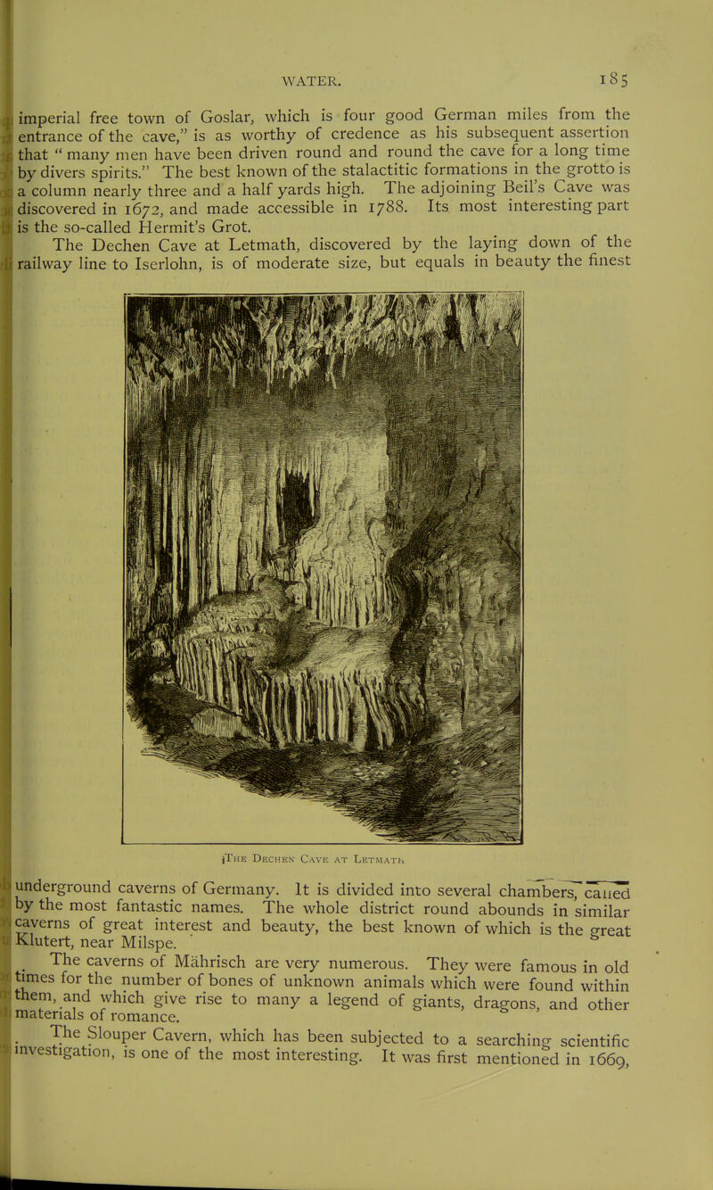 imperial free town of Goslar, which is four good German miles from the entrance of the cave, is as worthy of credence as his subsequent assertion that  many men have been driven round and round the cave for a long time by divers spirits. The best known of the stalactitic formations in the grotto is a column nearly three and a half yards high. The adjoining Beil's Cave was discovered in 1672, and made accessible in 1788. Its most interesting part is the so-called Hermit's Grot. The Dechen Cave at Letmath, discovered by the laying down of the ^ railway line to Iserlohn, is of moderate size, but equals in beauty the finest jThe Dechen Cave at Letmath underground caverns of Germany. It is divided into several chambersT caned by the most fantastic names. The whole district round abounds in similar caverns of great interest and beauty, the best known of which is the ereat Klutert, near Milspe. The caverns of Mährisch are very numerous. They were famous in old times for the number of bones of unknown animals which were found within them, and which give rise to many a legend of giants, dragons, and other materials of romance. The Slouper Cavern, which has been subjected to a searchino- scientific investigation, is one of the most interesting. It was first mentioned in 1669,